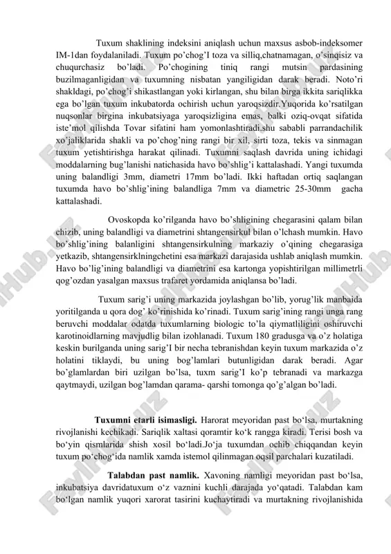 ng diametrlari nisbati 2ga teng bo’lib, shaklining indeksi 50% ga yaqin keladi. aylana metrlarining nisbatini aniqlash uchun shtangentsirkul bilan tuxumning katta va kichik diametrlari o’lchanadi va ularning nisbati hisoblab chiqariladi. tuxum shaklining indeksini aniqlash uchun maxsus asbob-indeksomer im-1dan foydalaniladi. tuxum po’chog’i toza va silliq,chatnamagan, o’sinqisiz va chuqurchasiz bo’ladi. po’chogining tiniq rangi mutsin pardasining buzilmaganligidan va tuxumning nisbatan yangiligidan darak beradi. noto’ri shakldagi, po’chog’i shikastlangan yoki kirlangan, shu bilan birga ikkita sariqlikka ega bo’lgan tuxum inkubatorda ochirish uchun yaroqsizdir.yuqorida ko’rsatilgan nuqsonlar birgina inkubatsiyaga yaroqsizligina emas, balki oziq-ovqat sifatida iste’mol qilishda tovar sifatini ham yomonlashtiradi.shu sababli parrandachilik xo’jaliklarida shakli va po’chog’ning rangi bir xil, sirti toza, tekis va sinmagan tuxum yetishtirishga harakat qilinadi. tuxumni saqlash davrida uning ichidagi moddalarning bug’lanishi natichasida havo bo’shlig’i kattalashadi. yangi tuxumda uning balandligi 3mm, diametri 17mm bo’ladi. ikki haftadan ortiq saqlangan tuxumda havo bo’shlig’ining balandliga 7mm va diametric 25-30mm gacha kattalashadi. ovoskopda ko’rilganda havo bo’shligining chegarasini qalam …