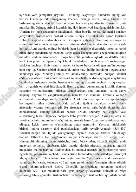 aoliyati bilan bog‘laydi. tarixni tushunish to‘grisida kishilik jamiyati turli bosqichlarida tarixni tushunish tegishli tarzda amalda bo‘lgan. dinamizmi kuchli bo‘lgan, taraqqiy topgan jamiyatlar sharoitida tarixni kechishi o‘tmishdan hozirgacha, undan esa kelajakka o‘tish tarzida qaraladi. odatda, tarix sivilizatsiyaviy jamiyatlarga xos hisoblanadi va taxminan miloddan 4000 yil avval boshlangan deb olinadi. an’anaviy, qoloq jamiyatlarda o‘tmish hozirgi davrning oldi tarzida tasavvur qilinadi. namuna, ideal sifatida unga intilish, tobora yaqinlashib kelish maqsad etib qo‘yiladi. bunday jamiyatlarda mif ustunlik qiladi. shunga ko‘ra, bular ma’lum ma’noda tarixga qadar bosqichda qolgan, tarixiy tajribasi yo‘q jamiyatlar deyiladi. tarixning «ayyorligi» shundaki, uning yuz berishi kishilarga bildirilmaganday kechadi. shunga ko‘ra, uning harakati va kishilarning shaxs shakllaridagi ravnaqini bevosita yaqindan turib kuzatish juda mushkuldir. odatda, tarixni kuzatishning ikki imkoniyati haqida gapirish mumkin. ulardan biri bola shaxsining shakllanishi bilan bog‘liq bo‘lsa, ikkinchisi sotsium jarayonlari bosqichlarini tashkil etishni o‘ziga xos shakllari qaror topishini izchillikda qayd etishdan iboratdir. boshqacha aytganda, tarixning insoniyat va shaxs tarixlari …