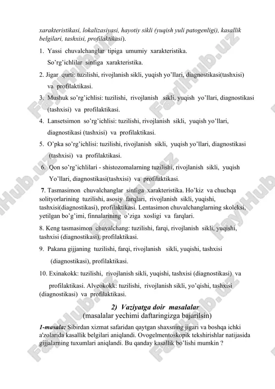 infiga xarakteristika. 2. jigar qurti: tuzilishi, rivojlanish sikli, yuqish yo’llari, diagnostikasi(tashxisi) va profilaktikasi. 3. mushuk so’rg’ichlisi: tuzilishi, rivojlanish sikli, yuqish yo’llari, diagnostikasi (tashxisi) va profilaktikasi. 4. lansetsimon so’rg’ichlisi: tuzilishi, rivojlanish sikli, yuqish yo’llari, diagnostikasi (tashxisi) va profilaktikasi. 5. o’pka so’rg’ichlisi: tuzilishi, rivojlanish sikli, yuqish yo’llari, diagnostikasi (tashxisi) va profilaktikasi. 6. qon so’rg’ichlilari - shistozomalarning tuzilishi, rivojlanish sikli, yuqish yo’llari, diagnostikasi(tashxisi) va profilaktikasi. 7. tasmasimon chuvalchanglar sinfiga xarakteristika. ho’kiz va chuchqa solityorlarining tuzilishi, asosiy farqlari, rivojlanish sikli, yuqishi, tashxisi(diagnostikasi), profilaktikasi. lentasimon chuvalchanglarning skoleksi, yetilgan bo’g’imi, finnalarining o’ziga xosligi va farqlari. 8. keng tasmasimon chuvalchang: tuzilishi, farqi, rivojlanish sikli, yuqishi, tashxisi (diagnostikasi), profilaktikasi. 9. pakana gijjaning tuzilishi, farqi, rivojlanish sikli, yuqishi, tashxisi (diagnostikasi), profilaktikasi. 10. exinakokk: tuzilishi, rivojlanish sikli, yuqishi, tashxisi (diagnostikasi) va profilaktikasi. alveokokk: tuzilishi, rivojlanish sikli, yo’qishi, tashxisi (diagnostikasi) va profilaktikasi. 2) vaziyatga doir masalalar (masalalar yechimi daftaringizga bajarilsin) 1-masala: sibirdan xizmat safaridan qaytgan shaxsning jigari va boshqa ichki a'zolarida …