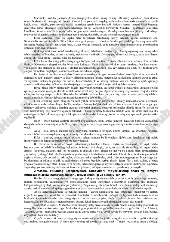 nida vujudga kelib, ularga rioya qilish urf-odatga, an’anaga aylanib boradi. keyinchalik jamiyat, ijtimoiy hayot taraqqiy etib, aqliy mehnat jismoniy mehnatdan ajralgach, mehnat taqsimoti yuz bergach, odamlarning yurish-turish qoidalari, odam etikaining mohiyati haqidagi masalalar bir butun falsafiy bilimlar sistemasiga solinadi, ma’lum darajada mustaqil fanga aylanadi. shu tariqa etika, ya’ni etika haqidagi ta’limot paydo bo‘ladi. etika – grekcha-yunoncha «ethos» degan so‘zdan olingan bo‘lib, buning ma’nosi xulq-odat demakdir. etika, ya’ni etika haqidagi fan, o‘zbek tilida hozirgi paytda etika fani deb ham yuritiladi. lekin biz etika fani deb yuritishimizni ma’qul topdik. sabab bu nom dunyoda yuritiladigan standartga mos keladi, deb o‘ylaymiz, garchi fanning nomlari qanday yo‘sinda yuritilmasin, uning mazmuniga putur yetmaydi, shakl mazmunni, mohiyatni tubdan o‘zgartirib yubormaydi, garchi ta’sir etsa ham. etika odamlarning yurish-turishida, etikaida tarixan o‘zgarib turadigan, rivoj topib, taraqqiy etib boradigan prinsiplarni, etikaiy norma, qoidalarni; etikaning manbai va kelib chiqishini, etikaiy kategoriyalarni ya’ni yaxshilik va yomonlik, or-nomus, vijdon kabi umumiy tushunchalarni, etikaiy …