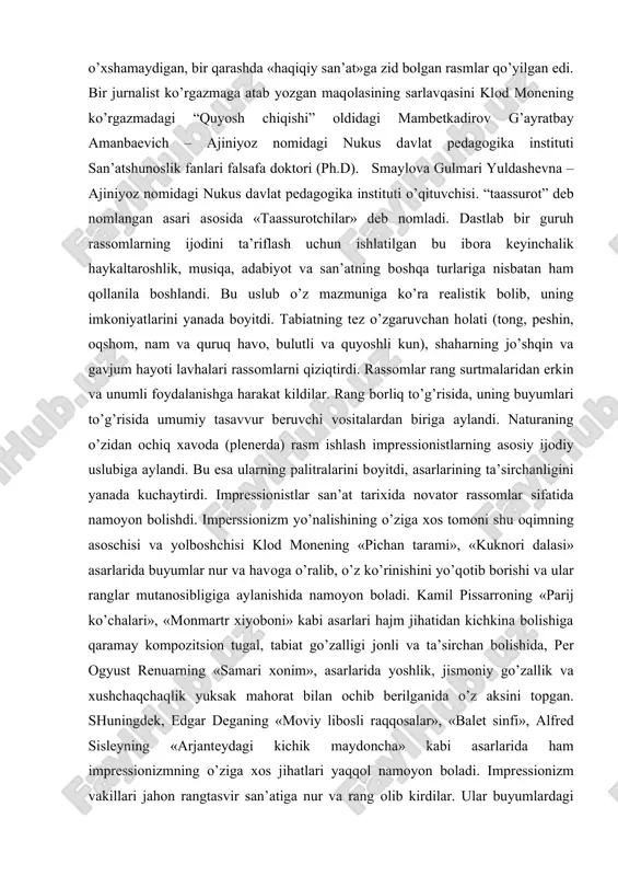 h – ajiniyoz nomidagi nukus davlat pedagogika instituti san’atshunoslik fanlari falsafa doktori (ph.d). smaylova gulmari yuldashevna – ajiniyoz nomidagi nukus davlat pedagogika instituti o’qituvchisi. “taassurot” deb nomlangan asari asosida «taassurotchilar» deb nomladi. dastlab bir guruh rassomlarning ijodini ta’riflash uchun ishlatilgan bu ibora keyinchalik haykaltaroshlik, musiqa, adabiyot va san’atning boshqa turlariga nisbatan ham qollanila boshlandi. bu uslub o’z mazmuniga ko’ra realistik bolib, uning imkoniyatlarini yanada boyitdi. tabiatning tez o’zgaruvchan holati (tong, peshin, oqshom, nam va quruq havo, bulutli va quyoshli kun), shaharning jo’shqin va gavjum hayoti lavhalari rassomlarni qiziqtirdi. rassomlar rang surtmalaridan erkin va unumli foydalanishga harakat kildilar. rang borliq to’g’risida, uning buyumlari to’g’risida umumiy tasavvur beruvchi vositalardan biriga aylandi. naturaning o’zidan ochiq xavoda (plenerda) rasm ishlash impressionistlarning asosiy ijodiy uslubiga aylandi. bu esa ularning palitralarini boyitdi, asarlarining ta’sirchanligini yanada kuchaytirdi. impressionistlar san’at tarixida novator rassomlar sifatida namoyon bolishdi. imperssionizm yo’nalishining o’ziga xos tomoni shu oqimning asoschisi va yolboshchisi klod monening …