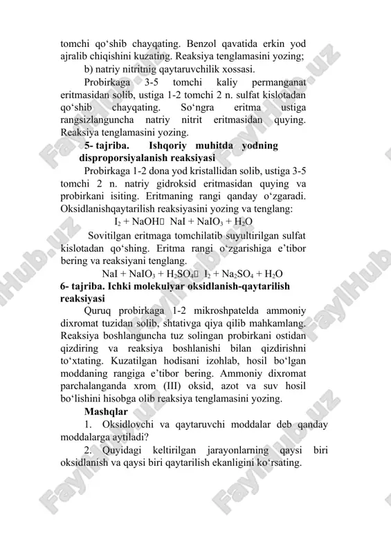 ini yozing. 5- tajriba. ishqoriy muhitda yodning disproporsiyalanish reaksiyasi probirkaga 1-2 dona yod kristallidan solib, ustiga 3-5 tomchi 2 n. natriy gidroksid eritmasidan quying va probirkani isiting. eritmaning rangi qanday o‘zgaradi. oksidlanishqaytarilish reaksiyasini yozing va tenglang: i2 + naoh nai + naio3 + h2o sovitilgan eritmaga tomchilatib suyultirilgan sulfat kislotadan qo‘shing. eritma rangi o‘zgarishiga e’tibor bering va reaksiyani tenglang. nai + naio3 + h2so4 i2 + na2so4 + h2o 6- tajriba. ichki molekulyar oksidlanish-qaytarilish reaksiyasi quruq probirkaga 1-2 mikroshpatelda ammoniy dixromat tuzidan solib, shtativga qiya qilib mahkamlang. reaksiya boshlanguncha tuz solingan probirkani ostidan qizdiring va reaksiya boshlanishi bilan qizdirishni to‘xtating. kuzatilgan hodisani izohlab, hosil bo‘lgan moddaning rangiga e’tibor bering. ammoniy dixromat parchalanganda xrom (iii) oksid, azot va suv hosil bo‘lishini hisobga olib reaksiya tenglamasini yozing. mashqlar 1. oksidlovchi va qaytaruvchi moddalar deb qanday moddalarga aytiladi? 2. quyidagi keltirilgan jarayonlarning qaysi biri oksidlanish va qaysi biri qaytarilish ekanligini ko‘rsating. s  …