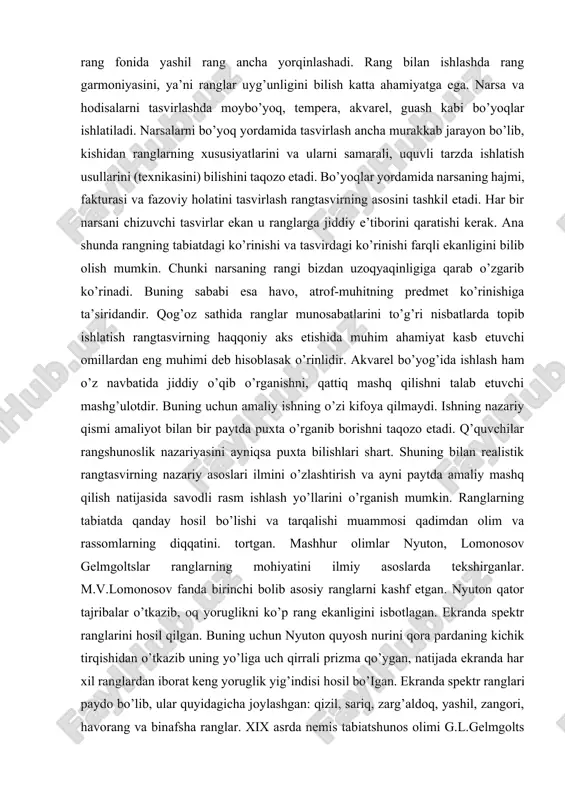 kishidan ranglarning xususiyatlarini va ularni samarali, uquvli tarzda ishlatish usullarini (texnikasini) bilishini taqozo etadi. bo’yoqlar yordamida narsaning hajmi, fakturasi va fazoviy holatini tasvirlash rangtasvirning asosini tashkil etadi. har bir narsani chizuvchi tasvirlar ekan u ranglarga jiddiy e’tiborini qaratishi kerak. ana shunda rangning tabiatdagi ko’rinishi va tasvirdagi ko’rinishi farqli ekanligini bilib olish mumkin. chunki narsaning rangi bizdan uzoqyaqinligiga qarab o’zgarib ko’rinadi. buning sababi esa havo, atrof-muhitning predmet ko’rinishiga ta’siridandir. qog’oz sathida ranglar munosabatlarini to’g’ri nisbatlarda topib ishlatish rangtasvirning haqqoniy aks etishida muhim ahamiyat kasb etuvchi omillardan eng muhimi deb hisoblasak o’rinlidir. akvarel bo’yog’ida ishlash ham o’z navbatida jiddiy o’qib o’rganishni, qattiq mashq qilishni talab etuvchi mashg’ulotdir. buning uchun amaliy ishning o’zi kifoya qilmaydi. ishning nazariy qismi amaliyot bilan bir paytda puxta o’rganib borishni taqozo etadi. q’quvchilar rangshunoslik nazariyasini ayniqsa puxta bilishlari shart. shuning bilan realistik rangtasvirning nazariy asoslari ilmini o’zlashtirish va ayni paytda amaliy mashq qilish natijasida savodli rasm ishlash yo’llarini …