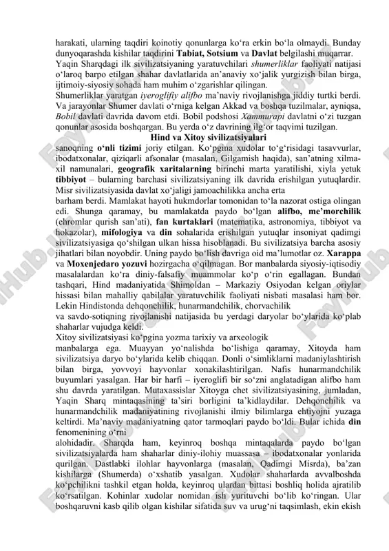 iniy-asotiriy va tafakkurning mutlaqlashtirish uslubi mavjud bo‘lgan. qadimgi kishilar dunyoqarashida olamning tabiat va sotsiumga, tabiiy va notabiiyga bo‘linishi dastlab yuz bermagan edi. shunga ko‘ra sharq kishilarining olamni idrok etishi qorishiq – sinkretik tusda bo‘lib, «barcha narsalar birlikda», «hamma narsa hamma narsada» tarzida qaralgan. olamni bunday idrok etishda kishilar xatti-harakati, ularning taqdiri koinotiy qonunlarga ko‘ra erkin bo‘la olmaydi. bunday dunyoqarashda kishilar taqdirini tabiat, sotsium va davlat belgilashi muqarrar. yaqin sharqdagi ilk sivilizatsiyaning yaratuvchilari shumerliklar faoliyati natijasi o‘laroq barpo etilgan shahar davlatlarida an’anaviy xo‘jalik yurgizish bilan birga, ijtimoiy-siyosiy sohada ham muhim o‘zgarishlar qilingan. shumerliklar yaratgan iyeroglifiy alifbo ma’naviy rivojlanishga jiddiy turtki berdi. va jarayonlar shumer davlati o‘rniga kelgan akkad va boshqa tuzilmalar, ayniqsa, bobil davlati davrida davom etdi. bobil podshosi xammurapi davlatni o‘zi tuzgan qonunlar asosida boshqargan. bu yerda o‘z davrining ilg‘or taqvimi tuzilgan. hind va xitoy sivilizatsiyalari sanoqning o‘nli tizimi joriy etilgan. ko‘pgina xudolar to‘g‘risidagi tasavvurlar, ibodatxonalar, qiziqarli afsonalar (masalan, gilgamish …