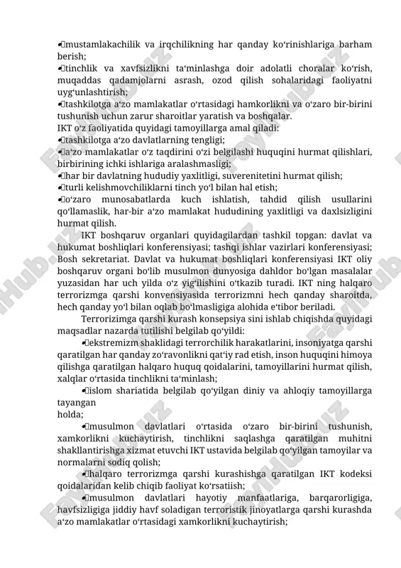 dan tashkil etilgan. ikt ga turkmaniston, tojikiston, qirg‘iziston (1992), qozog‘iston (1995). o‘zbekiston (1996) ham a‘zo bo‘lib kirishgan. bugungi kunda 57 ta davlat ning a‘zosi hisoblanadi. ikt ustavidan ko‘zlangan asosiy maqsadlar quyidagilardan iborat: tashkilotga a‘zo musulmon davlatlar o‘rtasida birdamlikni kuchaytirish; ular o‘rtasida ijtimoiy hayotning turli - iqtisodiy, madaniy, ilmiy sohalarda hamkorlikni kuchaytirish, halqaro munosabatlarda hamkorlik qilish; mustamlakachilik va irqchilikning har qanday ko‘rinishlariga barham berish; tinchlik va xavfsizlikni ta‘minlashga doir adolatli choralar ko‘rish, muqaddas qadamjolarni asrash, ozod qilish sohalaridagi faoliyatni uyg‘unlashtirish; tashkilotga a‘zo mamlakatlar o‘rtasidagi hamkorlikni va o‘zaro bir-birini tushunish uchun zarur sharoitlar yaratish va boshqalar. ikt o‘z faoliyatida quyidagi tamoyillarga amal qiladi: tashkilotga a‘zo davlatlarning tengligi; a‘zo mamlakatlar o‘z taqdirini o‘zi belgilashi huquqini hurmat qilishlari, birbirining ichki ishlariga aralashmasligi; har bir davlatning hududiy yaxlitligi, suverenitetini hurmat qilish; turli kelishmovchiliklarni tinch yo‘l bilan hal etish; o‘zaro munosabatlarda kuch ishlatish, tahdid qilish usullarini qo‘llamaslik, har-bir a‘zo mamlakat hududining yaxlitligi va daxlsizligini hurmat qilish. …