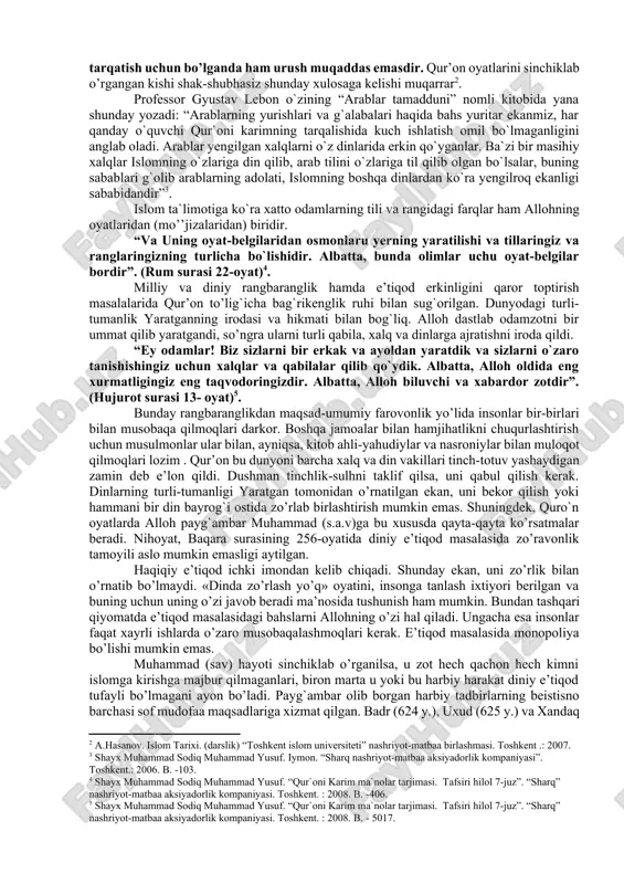 ikenglik dini sifatida namoyon bo’ldi. jahon dinlarining ichida faqat islomda e’tiqod erkinligi ochiq-oydin e’lon qilingan: baqara surasining 256 oyatida «la ikraha fid-din» «dinda zo’rlash yo’q»-deyilgan. qur’onda payg`ambarlarning o’ziga xos shajarasi quyidagi tarzda keladi: “sen: “allohga va bizga tushirilgan narsaga, ibrohim, ismoil, is`hoq, ya`qub va asbotlariga tushirilgan narsalarga, muso va iyso va boshqa payg`ambarlarga robbilaridan berilgan narsaga iymon keltirdik, ulardan birortasini ajratmaymiz va ungagina musulmonmiz!” deb ayt! (oli imron surasi 84-oyat)[footnoteref:1]. [1: shayx muhammad sodiq muhammad yusuf. “qur`oni karim ma`nolar tarjimasi. tafsiri hilol 7-juz”. “sharq” nashriyot-matbaa aksiyadorlik kompaniyasi. toshkent. : 2008. b. -61. ] ko’pincha qur’on va hadislardagi ba’zi o’rinlarni, ayniqsa urush haqidagi, jihod to’g`risidagi ko’rsatmalarni noto’g`ri ravishda, jangarilik ruhida talqin qilishadi. vaholanki, haqiqiy islom nuqtai nazaridan qaralsa, bunday urush faqat mudofaa maqsadida olib borilgandagina shar’iy (qonuniy)dir. aks holda, hatto islom dinini tarqatish uchun bo’lganda ham urush muqaddas emasdir. qur’on oyatlarini sinchiklab o’rgangan kishi shak-shubhasiz shunday xulosaga kelishi muqarrar[footnoteref:2]. [2: a.hasanov. …