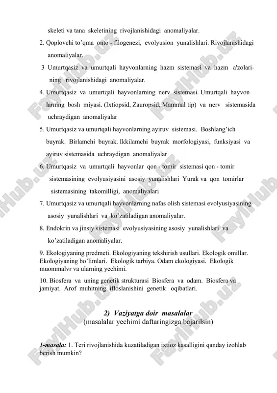 anomaliyalar. 4. umurtqasiz va umurtqali hayvonlarning nerv sistemasi. umurtqali hayvon larning bosh miyasi. (ixtiopsid, zauropsid, mammal tip) va nerv sistemasida uchraydigan anomaliyalar 5. umurtqasiz va umurtqali hayvonlarning ayiruv sistemasi. boshlang’ich buyrak. birlamchi buyrak. ikkilamchi buyrak morfologiyasi, funksiyasi va ayiruv sistemasida uchraydigan anomaliyalar 6. umurtqasiz va umurtqali hayvonlar qon - tomir sistemasi qon - tomir sistemasining evolyusiyasini asosiy yunalishlari yurak va qon tomirlar sistemasining takomilligi, anomaliyalari 7. umurtqasiz va umurtqali hayvonlarning nafas olish sistemasi evolyusiyasining asosiy yunalishlari va ko’zatiladigan anomaliyalar. 8. endokrin va jinsiy sistemasi evolyusiyasining asosiy yunalishlari va ko’zatiladigan anomaliyalar. 9. ekologiyaning predmeti. ekologiyaning tekshirish usullari. ekologik omillar. ekologiyaning bo’limlari. ekologik tarbiya. odam ekologiyasi. ekologik muommalvr va ularning yechimi. 10. biosfera va uning genetik strukturasi biosfera va odam. biosfera va jamiyat. arof muhitning ifloslanishini genetik oqibatlari. 2) vaziyatga doir masalalar (masalalar yechimi daftaringizga bajarilsin) 1-masala: 1. teri rivojlanishida kuzatiladigan ixtioz kasalligini qanday izohlab berish mumkin? 2-masala:. tug`ruqxonada tanasi jun bilan …