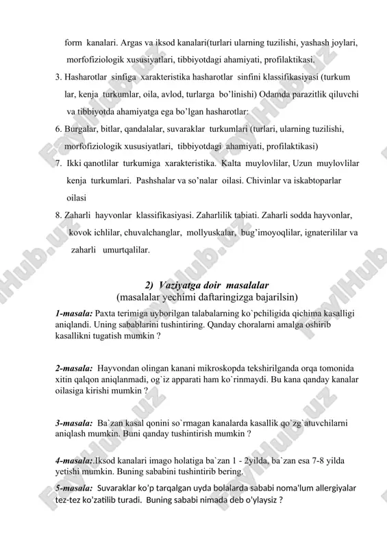 a xarakteristika hasharotlar sinfini klassifikasiyasi (turkum lar, kenja turkumlar, oila, avlod, turlarga bo’linishi) odamda parazitlik qiluvchi va tibbiyotda ahamiyatga ega bo’lgan hasharotlar: 6. burgalar, bitlar, qandalalar, suvaraklar turkumlari (turlari, ularning tuzilishi, morfofiziologik xususiyatlari, tibbiyotdagi ahamiyati, profilaktikasi) 7. ikki qanotlilar turkumiga xarakteristika. kalta muylovlilar, uzun muylovlilar kenja turkumlari. pashshalar va so’nalar oilasi. chivinlar va iskabtoparlar oilasi 8. zaharli hayvonlar klassifikasiyasi. zaharlilik tabiati. zaharli sodda hayvonlar, kovok ichlilar, chuvalchanglar, mollyuskalar, bug’imoyoqlilar, ignaterililar va zaharli umurtqalilar. 2) vaziyatga doir masalalar (masalalar yechimi daftaringizga bajarilsin) 1-masala: paxta terimiga uyborilgan talabalarning ko`pchiligida qichima kasalligi aniqlandi. uning sabablarini tushintiring. qanday choralarni amalga oshirib kasallikni tugatish mumkin ? 2-masala: hayvondan olingan kanani mikroskopda tekshirilganda orqa tomonida xitin qalqon aniqlanmadi, og`iz apparati ham ko`rinmaydi. bu kana qanday kanalar oilasiga kirishi mumkin ? 3-masala: ba`zan kasal qonini so`rmagan kanalarda kasallik qo`zg`atuvchilarni aniqlash mumkin. buni qanday tushintirish mumkin ? 4-masala:.iksod kanalari imago holatiga ba`zan 1 - 2yilda, ba`zan esa 7-8 …