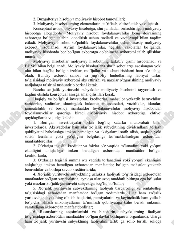 onseptual asosga amal qiladi va ana shu ziddiyatlarni bartaraf etish chora-tadbirlarini ko’radi. konseptual asos buxgalteriya standartlarining amaliy faoliyatini hisobga olgan holda o’zbekisgon respublikasi moliya vazirligi tomonidan ko’rib chiqiladi. quyidagilar ushbu konseptual asosning asosiy jihatlaridir: 1. moliyaviy hisobotning maqsadi; 2. buxgalteriya hisobi va moliyaviy hisobot tamoyillari; 3. moliyaviy hisobotlarning elementlarini ta’riflash, e’tirof etish va o’lchash. konseptual asos moliyaviy hisobotga, shu jumladan birlashtirilgan moliyaviy hisobotga aloqadordir. moliyaviy hisobot foydalanuvchilar keng doirasining axborotga bo’lgan talabini qondirish uchun tuziladi va vaqti-vaqti bilan taqdim etiladi. moliyaviy hisobot ko’pchilik foydalanuvchilar uchun asosiy moliyaviy axborot hisoblanadi. ayrim foydalanuvchilar, tegishli vakolatlar bo’lganda, moliyaviy hisobotda bor bo’lgan axborotga qo’shimcha axborotni talab qilishlari mumkin. moliyaviy hisobotlar moliyaviy hisobotning tarkibiy qismi hisoblanadi va bhms bilan belgilanadi. moliyaviy hisobot ana shu hisobotlarga asoslangan yoki ular bilan bog’liq bo’lgan izohlar, mo’ljallar va tushuntirishlarni ham o’z ichiga oladi. bunday axborot sanoat va jug’rofiy hududlarning faoliyat turlari to’g’risidagi moliyaviy axborotni aks ettirishi va narxlar o’zgarishining …