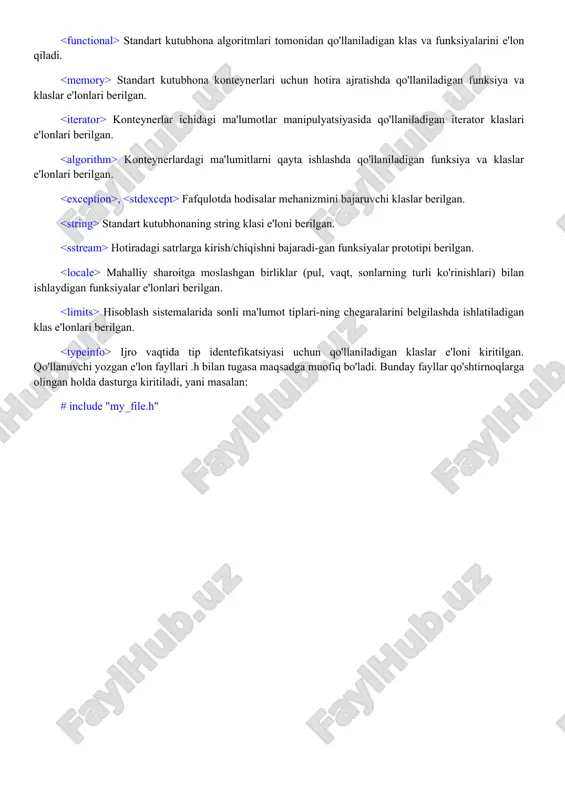 un hotira ajratishda qo'llaniladigan funksiya va klaslar e'lonlari berilgan. konteynerlar ichidagi ma'lumotlar manipulyatsiyasida qo'llaniladigan iterator klaslari e'lonlari berilgan. konteynerlardagi ma'lumitlarni qayta ishlashda qo'llaniladigan funksiya va klaslar e'lonlari berilgan. , fafqulotda hodisalar mehanizmini bajaruvchi klaslar berilgan. standart kutubhonaning string klasi e'loni berilgan. hotiradagi satrlarga kirish/chiqishni bajaradi-gan funksiyalar prototipi berilgan. mahalliy sharoitga moslashgan birliklar (pul, vaqt, sonlarning turli ko'rinishlari) bilan ishlaydigan funksiyalar e'lonlari berilgan. hisoblash sistemalarida sonli ma'lumot tiplari-ning chegaralarini belgilashda ishlatiladigan klas e'lonlari berilgan. ijro vaqtida tip identefikatsiyasi uchun qo'llaniladigan klaslar e'loni kiritilgan. qo'llanuvchi yozgan e'lon fayllari .h bilan tugasa maqsadga muofiq bo'ladi. bunday fayllar qo'shtirnoqlarga olingan holda dasturga kiritiladi, yani masalan: # include "my_file.h"