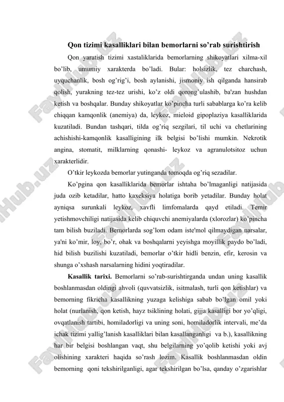 r yetishmovchiligi natijasida kelib chiquvchi anemiyalarda (xlorozlar) ko’pincha tam bilish buziladi. bemorlarda sog’lom odam iste'mol qilmaydigan narsalar, ya'ni ko’mir, loy, bo’r, ohak va boshqalarni yeyishga moyillik paydo bo’ladi, hid bilish buzilishi kuzatiladi, bemorlar o’tkir hidli benzin, efir, kerosin va shunga o’xshash narsalarning hidini yoqtiradilar. kasallik tarixi. bemorlarni so’rab-surishtirganda undan uning kasallik boshlanmasdan oldingi ahvoli (quvvatsizlik, isitmalash, turli qon ketishlar) va bemorning fikricha kasallikning yuzaga kelishiga sabab bo’lgan omil yoki holat (nurlanish, qon ketish, hayz tsiklining holati, gijja kasalligi bor yo’qligi, ovqatlanish tartibi, homiladorligi va uning soni, homiladorlik intervali, me’da ichak tizimi yallig’lanish kasalliklari bilan kasallanganligi va b.), kasallikning har bir belgisi boshlangan vaqt, shu belgilarning yo’qolib ketishi yoki avj olishining xarakteri haqida so’rash lozim. kasallik boshlanmasdan oldin bemorning qoni tekshirilganligi, agar tekshirilgan bo’lsa, qanday o’zgarishlar bo’lganligi, bemor boshqa kasalliklar sababli qanday dori-darmonlarni (qonga ta'sir qiluvchi) qachon va qancha miqdorda qabul qilganligini aniqlash lozim. agar bemor qon kasalligi tufayli davolangan bo’lsa, …