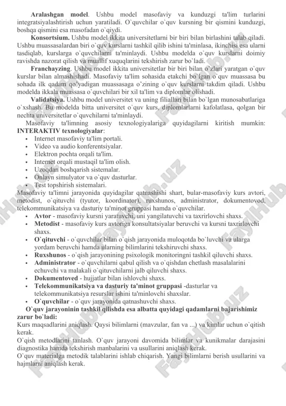 foydalanib, yiliga millionlab dollarlarni tejamoqdalar. masofaviy ta'lim modellari. masofaviy ta'lim (mt) - bu o`qituvchi va o`quvchi bir biri bilan masofa yoki vaqt orqali ajratilgan sababli, informatsion texnologiyalardan fodalanilgan ta'lim turi. bu ta'lim turini bir necha modellari mavjud, ular masofaviy ta'lim tashkil qilinishiga sabab bo`lgan vaziyatlari bilan farqlanadi: geografik sabablar (mamlakat maydoni, markazlardan geografik uzoqlashgan regionlar mavjudligi), mamlakatni kompyuterlashtirish va informatsiyalashtirish darajasi, transport va kommunikatsiyalar rivojlanish darajasi, masofaviy ta'lim uchun mo`taxasislar mavjudligi, ta'lim sohasida informatsion va kommunikatsion texnologiyalardan foydalanish darajasi, mamlakatning ta'lim sohasidagi odatlari. birlamchi model. ushbu model faqat masofaviy o`quvchilar bilan ishlash uchun yaratiladi. ularning har bittasi virtual o`qituvchiga biriktirilgan bo`lishadi. konsultatsiyalar va yakuniy nazoratlarni topshirish uchun esa regional bo`limlar bo`lishi shart. ikkilamchi model. ushbu model masofaviy va kunduzgi ta'lim o`quvchilar bilan ishlash uchun yaratiladi. ikkala guruhda bir xil o`quv dasturi va darslar jadvali, imtixonlar va ularni baxolash mezonlari mavjud. aralashgan model. ushbu model masofaviy va kunduzgi ta'lim turlarini integratsiyalashtirish …
