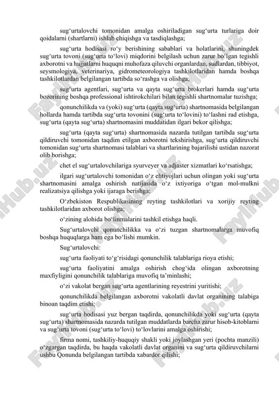 uchun sug‘urtalovchining litsenziya olishi talab qilinmaydi; sug‘urta (qayta sug‘urta) sohasidagi mutaxassislar malakasini oshirish bilan bog‘liq faoliyatni amalga oshirishga; sug‘urtalovchi tomonidan amalga oshiriladigan sug‘urta turlariga doir qoidalarni (shartlarni) ishlab chiqishga va tasdiqlashga; sug‘urta hodisasi ro‘y berishining sabablari va holatlarini, shuningdek sug‘urta tovoni (sug‘urta to‘lovi) miqdorini belgilash uchun zarur bo‘lgan tegishli axborotni va hujjatlarni huquqni muhofaza qiluvchi organlardan, sudlardan, tibbiyot, seysmologiya, veterinariya, gidrometeorologiya tashkilotlaridan hamda boshqa tashkilotlardan belgilangan tartibda so‘rashga va olishga; sug‘urta agentlari, sug‘urta va qayta sug‘urta brokerlari hamda sug‘urta bozorining boshqa professional ishtirokchilari bilan tegishli shartnomalar tuzishga; qonunchilikda va (yoki) sug‘urta (qayta sug‘urta) shartnomasida belgilangan hollarda hamda tartibda sug‘urta tovonini (sug‘urta to‘lovini) to‘lashni rad etishga, sug‘urta (qayta sug‘urta) shartnomasini muddatidan ilgari bekor qilishga; sug‘urta (qayta sug‘urta) shartnomasida nazarda tutilgan tartibda sug‘urta qildiruvchi tomonidan taqdim etilgan axborotni tekshirishga, sug‘urta qildiruvchi tomonidan sug‘urta shartnomasi talablari va shartlarining bajarilishi ustidan nazorat olib borishga; chet el sug‘urtalovchilariga syurveyer va adjaster xizmatlari ko‘rsatishga; ilgari sug‘urtalovchi …
