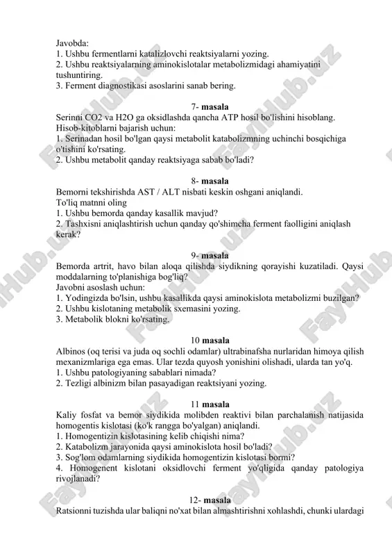 gnostikasi asoslarini sanab bering. 7- masala serinni co2 va h2o ga oksidlashda qancha atp hosil bo'lishini hisoblang. hisob-kitoblarni bajarish uchun: 1. serinadan hosil bo'lgan qaysi metabolit katabolizmning uchinchi bosqichiga o'tishini ko'rsating. 2. ushbu metabolit qanday reaktsiyaga sabab bo'ladi? 8- masala bemorni tekshirishda ast / alt nisbati keskin oshgani aniqlandi. to'liq matnni oling 1. ushbu bemorda qanday kasallik mavjud? 2. tashxisni aniqlashtirish uchun qanday qo'shimcha ferment faolligini aniqlash kerak? 9- masala bemorda artrit, havo bilan aloqa qilishda siydikning qorayishi kuzatiladi. qaysi moddalarning to'planishiga bog'liq? javobni asoslash uchun: 1. yodingizda bo'lsin, ushbu kasallikda qaysi aminokislota metabolizmi buzilgan? 2. ushbu kislotaning metabolik sxemasini yozing. 3. metabolik blokni ko'rsating. 10 masala albinos (oq terisi va juda oq sochli odamlar) ultrabinafsha nurlaridan himoya qilish mexanizmlariga ega emas. ular tezda quyosh yonishini olishadi, ularda tan yo'q. 1. ushbu patologiyaning sabablari nimada? 2. tezligi albinizm bilan pasayadigan reaktsiyani yozing. 11 masala kaliy fosfat va bemor siydikida molibden …