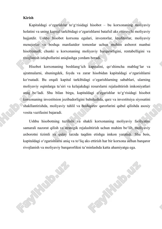 ar va boshqa manfaatdor tomonlar uchun moliyaviy barqarorlik, rentabellik va korxonaning rivojlanish istiqbollari haqida to‘liq ma’lumot beradi. hisobotning asosiy maqsadi – korxonaning moliyaviy resurslaridan foydalanish samaradorligini aniqlash, kapital tarkibidagi o‘zgarishlarni kuzatish va ularning sabablarini tahlil qilishdir. hisobot orqali korxonaning boshlang‘ich kapitali, qo‘shimcha mablag‘lar, ajratmalar va yakuniy kapital miqdori aniqlanadi. shu bilan birga, kapitaldagi o‘zgarishlarning moliyaviy oqimlarga ta’siri va ularning kelajakdagi resurslarni rejalashtirishdagi roli tushunarli bo‘ladi. moliyaviy hisobotlar korxona rahbariyatiga strategik rejalashtirish, investitsion qarorlar qabul qilish va resurslarni samarali taqsimlash imkonini beradi. bu esa korxonaning uzoq muddatli rivojlanishini ta’minlash va moliyaviy barqarorligini mustahkamlashda muhim ahamiyat kasb etadi. hisobotning ahamiyati shundaki, u korxonaning moliyaviy faoliyatini nafaqat ichki, balki tashqi foydalanuvchilar uchun ham tushunarli qiladi. investorlar va kreditorlar korxonaning moliyaviy barqarorligi va daromadliligi haqida aniq tasavvurga ega bo‘lishadi, rahbariyat esa moliyaviy resurslardan samarali foydalanish va moliyaviy xavflarni kamaytirish yo‘llarini aniqlaydi. shu bilan birga, hisobot foyda va yo‘qotishlarni aniqlash, soliq va boshqa majburiyatlarni bajarish, …