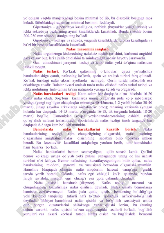 an holda qo`yiladi. so`ngra ballon bilan asta-sekin havo beriladi, bu ayni vaqtda manjetkaga ham,manometrga amtushadi. havo bosimi ostida manometrdagi siferblat bo`ylab harakatlanadigan strelkalar ko`tariladi. shkaladagi raqamlar manjetkadagi havo bosimini, ya`ni yelka arteriyasining yumshoq to`qimalari orqali qanday kuch bilan bosilganini ko`rsatadi. so`ngra ballon oldidagi ventilni biroz ochib manjetkadagi bosim asta-sekin tushiriladi. manjetkadagi bosimga qarshi bosim miqdoriga yetganda birmuncha qattiq qisqa tovush – ton eshitiladi. siferblatdagi raqamlar sistolik bosimniko`rsatadi. manjetkadagi bosimning bundan keyingi pasayishiga eshitilgan tonlar pasayadi va asta-sekin yo`qoladi. ton yo`qolgan vaqtda manjetkadagi bosim minimal bo`lib, bu diastolik bosimga mos keladi. siferblatdagi raqamlar minimal bosimni ifodalaydi. gipertoniya – gipertoniya kasalligida, nefritda (buyraklar yallig`lanishi) va ichki sekretsiya bezlarining ayrim kasalliklarida kuzatiladi. bunda sistolik bosim 200-250 mm simob ustuniga teng bo`ladi. gipotoniya – kollaps va shokda, yuqumli kasalliklarda, bronza kasalligida va ba`zi bir boshqa kasalliklarda kuzatiladi. nafas maromini aniqlash. nafas organizmga kislorodning uzluksiz tushib turishini, karbonat angidrid gazi va suv bug`lari ajralib chiqishini …