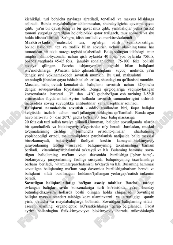 ga aralashtiriladigan antibiotik (asosan bio-mitsin) va antiseptik (kalsiy gipoxloridi yoki natriyxloridi, perekis vodorodi va h.k. )lar baliq tanasidagibakteriya va mikroorganizmlar faoliyatini to'xtatadi.buning natijasida baliqlar o'zining oziqaviy qiymatinisaqlay oladi. biomitsin o'z xususuiyatiga ko'ra baliqgo'shtining ichki qismiga yetib bormaydi. shuningdek, uning rangi, ta'mi, hidi, tabiiyligi saqlanib qoladi. baliqyuzasidagi ayrim qoldiqlari uni pishirganda parchalanibketadi va inson organizmiga salbiy ta'sir ko'rsatmaydi.baliqlar sovutishdan oldin tozalab yuviladi, ulamingkatta-kichikligi, turi bo'yicha navlarga ajratiladi, tor-tiladi va maxsus idishlarga solinadi. bunda maydabaliqlar tahlanmasdan, shundayligicha qavatma-qavat qilib, ya'ni bir qavat baliq va bir qavat muz qilib, yirikbaliqlar yelka (ustki) tomoni yuqoriga qaratilgan holdabir-ikki qator terilgach, muz solinadi va shu holda idishto'ldiriladi. so'ngra, idish tortiladi va markirovkalanadi. markirovkada mahsulot turi, og'irligi, idish vazniko'rsatilgan bo'ladi.baliqlami tez va zudlik bilan sovutish uchun ular-ning tanasi har tomonidan bir tekis muzga tegishi talabetiladi. baliq solingan idishdagi muz miqdori shimoliyzonalar uchun qish oylarida 40 foiz, yoz oylarida 75foiz, boshqa vaqtlarda 45-65 foiz, janubiy zonalar uchun 75-100 …