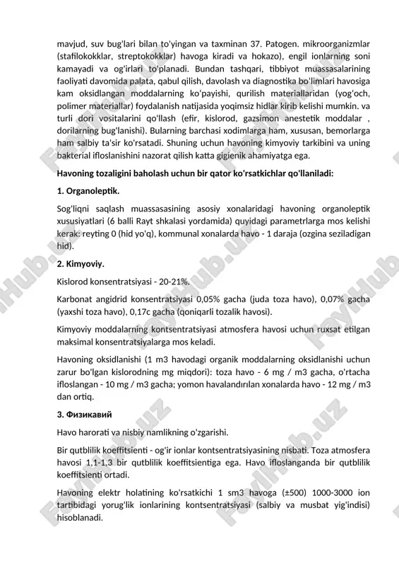 fenol, butan, etilen oksidi va boshqalar ekshalatsiyalangan havoda faqat 15-16% kislorod va 3,4-4,7% karbonat angidrid mavjud, suv bug'lari bilan to'yingan va taxminan 37. patogen. mikroorganizmlar (stafilokokklar, streptokokklar) havoga kiradi va hokazo), engil ionlarning soni kamayadi va og'irlari to'planadi. bundan tashqari, tibbiyot muassasalarining faoliyati davomida palata, qabul qilish, davolash va diagnostika bo‘limlari havosiga kam oksidlangan moddalarning ko‘payishi, qurilish materiallaridan (yog‘och, polimer materiallar) foydalanish natijasida yoqimsiz hidlar kirib kelishi mumkin. va turli dori vositalarini qo'llash (efir, kislorod, gazsimon anestetik moddalar , dorilarning bug'lanishi). bularning barchasi xodimlarga ham, xususan, bemorlarga ham salbiy ta'sir ko'rsatadi. shuning uchun havoning kimyoviy tarkibini va uning bakterial ifloslanishini nazorat qilish katta gigienik ahamiyatga ega. havoning tozaligini baholash uchun bir qator ko'rsatkichlar qo'llaniladi: 1. organoleptik. sog'liqni saqlash muassasasining asosiy xonalaridagi havoning organoleptik xususiyatlari (6 balli rayt shkalasi yordamida) quyidagi parametrlarga mos kelishi kerak: reyting 0 (hid yo'q), kommunal xonalarda havo - 1 daraja (ozgina seziladigan hid). 2. kimyoviy. kislorod …