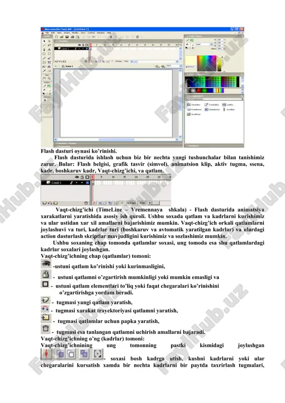 ’zining yuqori darajali grafikasi, ko’pqirrali imkoniyatlari, rang-barangligi bilan foydalanuvchilarning asosiy qismini yo’qotgani yo’q. natijada flash dasturi web – ishlab chiquvchilar orasida keng qamrovli o’rniga ega bo’lib bormoqda. flash usulida tayyorlangan prezentatsion saytlar yuqori darajadagi grafik almashinuvlar bilan, boy interaktiv g’oyalari bilan va rasmlarning yuklanish tezligi yaxshiligi tashrif buyuruvchilarda katta taasurot qoldiradi. bundan tashqari harakatlanuvchi panellar, dinamik harakatlar, sinxron tovushli kliplar ham har qanday foydalanuvchini diqqatini o’ziga tortadi. siz xattoki informatsion sayt yaratayotgan bo’lsangiz ham, flash-texnologiyani qisman qo’llash yo’li bilan ham, tashrif buyuruvchilaringiz uchun yaxshi taasurot qoldiradigan internet resurs yaratish mumkin. flash mx dasturi oynasining qismlari flash dasturi oynasi bir nechta qismdan iborat. ular bilan tanishib chiqamiz. dastur oynasining asosiy qismlaridan biri dastur ish maydonidir. ish maydonida biz ob’ektlarni chizish, tahrirlash, harakatlantirish imkoniyatini amalga oshiramiz. undan yuqorida esa - vaqt diagrammasi yoki vaqt shkalasi (timeline) joylashgan. bu haqda quyida tanishib o’tamiz. flash dasturi oynasi ko’rinishi. flash dasturida ishlash uchun biz bir …