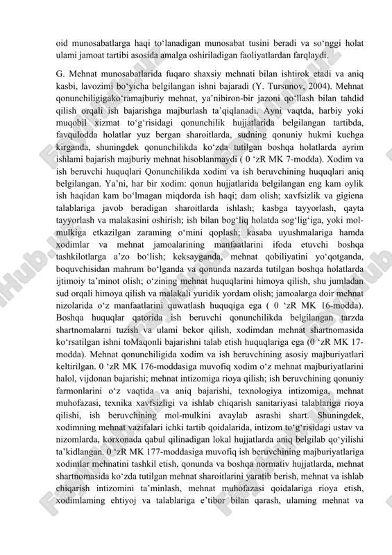 da boigan ishlab chiqarishjarayonlaridan ajrab turadi. ular quyidagilar: a. mehnatga oid munosabatlar bevosita ishlab chiqarish jarayonida vujudga kelib, moddiy va ma’naviy qadriyatlar yaratish bilan bog‘liq bo‘ladi; b. xodim, mehnat jamoasining bir a’zosi va bevosita ijrochisi sifatida, ayrim huquqlarga ega bo‘ladi va unga aniq majburiyatlar yuklatiladi; v. xodim nafaqat jismoniy va aqliy imkoniyatlarini namoyonetish uchun, balki o‘zining moddiy va ma’naviy ehtiyojlarini qanoatlantirish uchun ham mehnat qiladi, bu esa mehnatga oid munosabatlarga haqi to‘lanadigan munosabat tusini beradi va so‘nggi holat ulami jamoat tartibi asosida amalga oshiriladigan faoliyatlardan farqlaydi. g. mehnat munosabatlarida fuqaro shaxsiy mehnati bilan ishtirok etadi va aniq kasbi, lavozimi bo‘yicha belgilangan ishni bajaradi (y. tursunov, 2004). mehnat qonunchiligigako‘ramajburiy mehnat, ya’nibiron-bir jazoni qo‘llash bilan tahdid qilish orqali ish bajarishga majburlash ta’qiqlanadi. ayni vaqtda, harbiy yoki muqobil xizmat to‘g‘risidagi qonunchilik hujjatlarida belgilangan tartibda, favqulodda holatlar yuz bergan sharoitlarda, sudning qonuniy hukmi kuchga kirganda, shuningdek qonunchilikda ko‘zda tutilgan boshqa holatlarda ayrim ishlami bajarish …