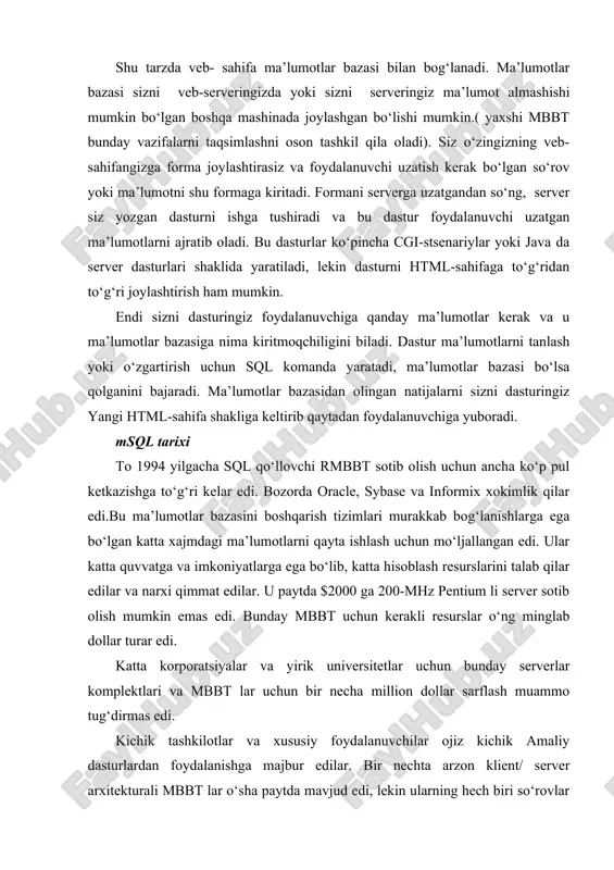 a’lumotlarni ajratib oladi. bu dasturlar ko‘pincha cgi-stsenariylar yoki java da server dasturlari shaklida yaratiladi, lekin dasturni html-sahifaga to‘g‘ridan to‘g‘ri joylashtirish ham mumkin. endi sizni dasturingiz foydalanuvchiga qanday ma’lumotlar kerak va u ma’lumotlar bazasiga nima kiritmoqchiligini biladi. dastur ma’lumotlarni tanlash yoki o‘zgartirish uchun sql komanda yaratadi, ma’lumotlar bazasi bo‘lsa qolganini bajaradi. ma’lumotlar bazasidan olingan natijalarni sizni dasturingiz yangi html-sahifa shakliga keltirib qaytadan foydalanuvchiga yuboradi. msql tarixi to 1994 yilgacha sql qo‘llovchi rmbbt sotib olish uchun ancha ko‘p pul ketkazishga to‘g‘ri kelar edi. bozorda oracle, sybase va informix xokimlik qilar edi.bu ma’lumotlar bazasini boshqarish tizimlari murakkab bog‘lanishlarga ega bo‘lgan katta xajmdagi ma’lumotlarni qayta ishlash uchun mo‘ljallangan edi. ular katta quvvatga va imkoniyatlarga ega bo‘lib, katta hisoblash resurslarini talab qilar edilar va narxi qimmat edilar. u paytda $2000 ga 200-mhz pentium li server sotib olish mumkin emas edi. bunday mbbt uchun kerakli resurslar o‘ng minglab dollar turar edi. katta korporatsiyalar va yirik universitetlar …