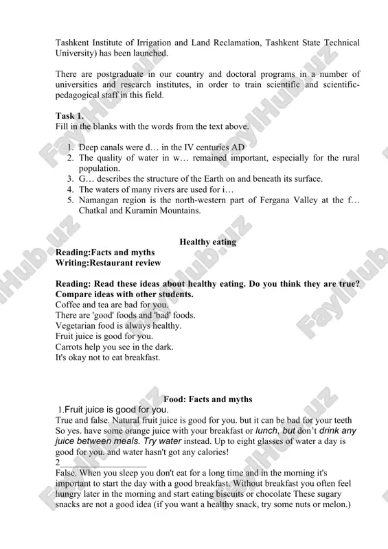 h institutes, in order to train scientific and scientific-pedagogical staff in this field. task 1. fill in the blanks with the words from the text above. 1. deep canals were d… in the iv centuries ad 2. the quality of water in w… remained important, especially for the rural population. 3. g… describes the structure of the earth on and beneath its surface. 4. the waters of many rivers are used for i… 5. namangan region is the north-western part of fergana valley at the f… chatkal and kuramin mountains. healthy eating reading:facts and myths writing:restaurant review reading: read these ideas about healthy eating. do you think they are true? compare ideas with other students. coffee and tea are bad for you. there are 'good' foods and 'bad' foods. vegetarian food is always healthy. fruit juice is good for you. carrots help you see in the dark. it's okay not …