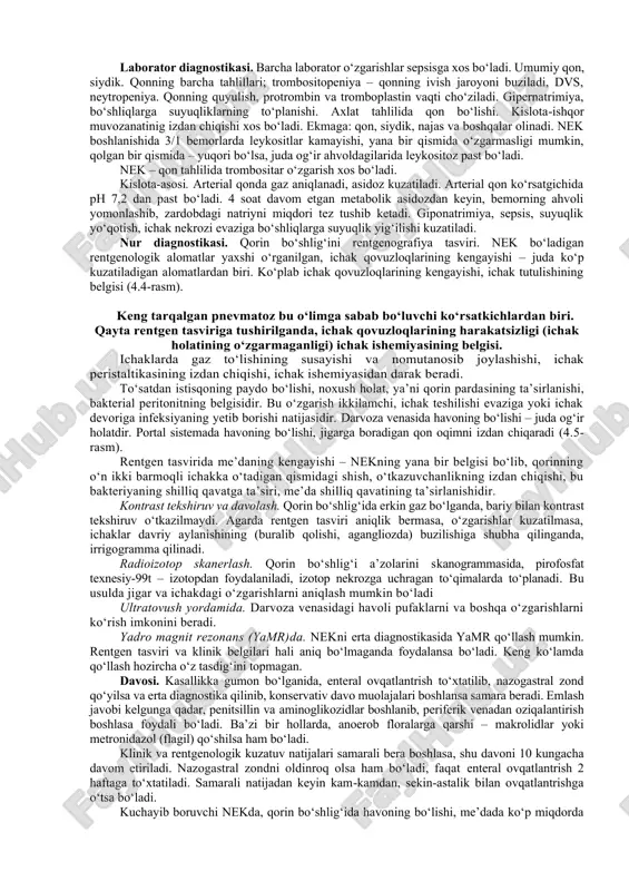 va keyingi davrida ham unga xos bo‘lgan, aniq biror-bir belgi yoki nekning boshqa kasalliklarini farqlab olish uchun juda qiyin. mutaxassisslar fikriga ko‘ra, nke sabab bo‘luvchi omillar: • chaqaloqlar gipoksiyasi va asfiksiyasi (apnoe, o‘tkir bronx-o‘pka kasalliklari); • gipovolemik shok; • tug‘ruq paytida bolaning teskari (orqasi bilan) kelib qolishi; • egizaklar tug‘ilishida, namoyon bo‘luvchi sariqlik; • yurakning tug‘ma nuqsonlari; • qon va qon o‘rnini to‘ldiruvchi vositalarni quyish; • qo‘shimcha giperosmolyar aralashmalarga o‘tkazish; • kindik arteriyasi va venasini kateterizatsiyasi, dori vositalarini yuborish. katta yoshdagi bolalarda, umumiy sovuq qotish, yurakning tug‘ma nuqsonlari va og‘ir diareya sabab bo‘ladi. operatsiyadan keyingi nek. 1980-yildagi manbalarda, operatsiyadan keyin nekning kelib chiqqanligi to‘g‘risida ma’lumot berilgan. olma po‘stlog‘i sindromi bilan operatsiya qilingan ikkita bemorda, og‘ir ichak nekrozi bo‘lganligi aniqlangan. nek klinik ko‘rinishlari: kasallikning erta 1–10 kunlarida namoyon bo‘ladigan belgilari: tana haroratining o‘zgaruvchanligi, bolaning uyquchanligi, terisining rangparligi (oqargan) va boshqalarni, sepsisdan farqlash qiyinchilik tug‘diradi. klassik uchlik simptomi: qorining dam bo‘lishi, gemokolit, …