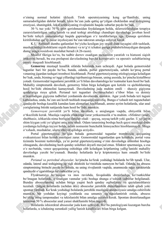 kin qo‘yolmaydi va yetarlicha kuchanolmaydi. tipik prolaps ba’zan orqadan oldindagidan ko‘ra birmuncha katta bo‘ladigan shilliq chiqish ko‘rinishida bo‘ladi (4.25-rasm). barmoqli o‘rganish olib borish kerak. barmoq «chuqurlashib», anal teshigiga tushgan shilliq oldiga bor-yo‘g‘i 1–2 sm ga kirishi mumkin. agar barmoq chuqurroq kirsa – bu invaginatsiya borligini bildirishi mumkin. biroq hayotda, ko‘pincha patologiyaning bu ikki ko‘rinishini klinik farqlash juda qiyin, hatto agar tashxisni aniqlashtirish uchun nafaqat rektal, balki rentgenologik o‘rganish o‘tkazilsa ham. bola hojatxona yoki tuvakda o‘tirgancha kuchanishni davom ettirayotganida, dumg‘aza diafragmasi va rektal sfinkterlar cho‘zilganidan, prolaps o‘z-o‘zidan yo‘qolishi imkoniyatlari birdaniga kamayadi. ichakni bo‘shatishning to‘g‘ri rejimi o‘rnatilishi, bunday bolalarga xos bo‘lgan defekatsiyaga doimiy chaqirilishni yo‘qtishiga yordam berishi mumkin, bu, o‘z navbatida, dumg‘aza mushaklariga o‘zining normal funksional aloqalarini tiklash imkonini beradi. to‘g‘ri ichakning tortilgan osadigan apparati bunday holatda qisqarish imkoniyatiga ega bo‘ladi va shundan so‘ng, ba’zan spontan davolanish keladi. diagnostika. to‘g‘ri ichaki tushgan bemorlarni kistafibrozda (kf) tekshirish kerak. irrigografiya kamdan kam diagnostik qiymatga …