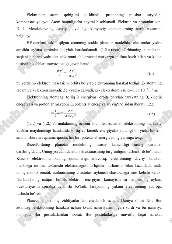 ish kuchlari muvozanatiga javob beradi: , (1.1) bu yerda m- elektron massasi; ν- orbita bo‘ylab elektronning harakat tezligi; z- atomning raqami; e - elektron zaryadi; ze - yadro zaryadi; ε0 - elektr doimiysi, ε0=8,85·10-12 f / m. elektronning atomdagi to‘liq e energiyasi orbita bo‘ylab harakatning ek kinetik energiyasi va protonlar maydoni ep potentsial energiyalari yig‘indisidan iborat (1.2.): . (1.2.) (1.1.) va (1.2.) formulalarning echimi shuni ko‘rsatadiki, elektronning markaziy kuchlar maydonidagi harakatida to‘liq va kinetik energiyalar kattaligi bo‘yicha bir xil, ammo ishoralari qarama-qarshi, har biri potentsial energiyaning yarmiga teng. rezerfordning planetar modelining asosiy kamchiligi uning qarama-qarshiligidadir. uning yordamida atom strukturasining turg‘unligini tushuntirib bo‘lmadi. klassik elektrodinamikaning qonunlariga muvofiq, elektronning davriy harakati markazga intilma tezlanishi elektromagnit to‘lqinlar nurlanishi bilan kuzatiladi, unda uning monoxromatik nurlanishning chastotasi aylanish chastotasiga mos kelishi kerak. nurlanishning natijasi bo‘lib, elektron energiyasi kamayishi va harakatning aylana traektoriyasini spiralga aylanishi bo‘ladi. jarayonning yakuni elektronning yadroga tushishi bo‘ladi. planetar modelning ziddiyatlaridan chetlanish …