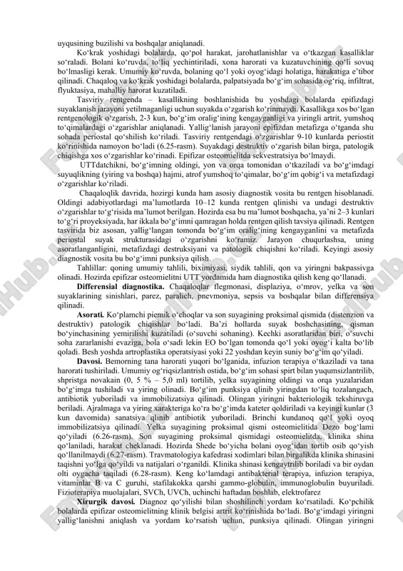 morning umumiy ahvoli og‘ir, tana harorati juda yuqori bo‘ladi. kasallikning har ikkala formasida ham suyakdagi o‘zgarish bir xilda bo‘ladi. kasallikning asosiy belgilari, bolaning bezovtalanishi bilan boshlanadi. chaqaloqni kiyintirganda, yo‘rgaklash paytida, qo‘l yoki oyog‘ini harakatlintirganda bezovtalanadi, chinqirib yig‘laydi. bola qo‘lini yoki oyog‘ini harakatlantirmaydi, bo‘g‘im va barmoqlarda harakat bo‘lmaydi, o‘ziga qulay holatda saqlaydi toksiko – septik formasida. kasallik tez avj oladi, bolaning umumiy ahvoli og‘irlashadi, ichki zaharlanish kuchayadi va umumiy tana harorati 39–40 °c ko‘tariladi. ona ko‘kragini olmaydi, ba’zida tutqanoq kuzatiladi. teri rangi o‘zgarib, yuz-ko‘zlari istirobli ko‘rinadi. ichki zaharlanish evaziga, dispepsik o‘zgarishlar, qusish va ich ketish bo‘ladi. yana shunisi e’tiborliki, bola qo‘l – oyoqlarini harakatlantirmaydi, yolg‘on palalich alomatlari rivojlanadi. bolaning umumiy ahvoli qanchalik og‘ir bo‘lmasin, qo‘lini yoki oyog‘ini harakatlantirganda, og‘riqdan bezovtalanadi, chinqrib yig‘laydi. o‘tkir mahalliy formasida – bolaning umumiy ahvolida katta o‘zgarish bo‘lmaydi, tana harorati subfebril raqamlarga ko‘tariladi. bemor qo‘li gavdasiga yaqinlashgan, osilgan, bo‘g‘im va barmoqlarida harakat cheklangan bo‘ladi. oyog‘ini esa son …