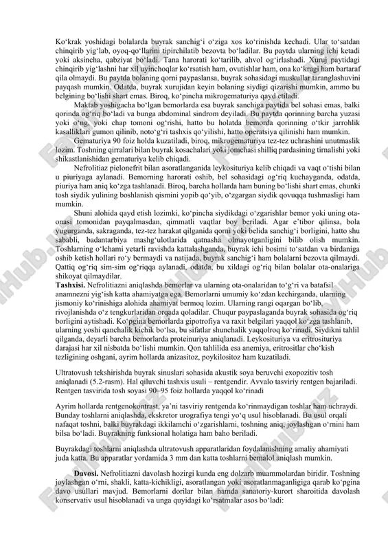 fat tuzlarining ko‘plab chiqishi endogen patogenetik sabablardir. jigar funksiyasining buzilishi, me’da-ichak sistemasi kasalliklari tufayli organizmda suvning kamayib, qon qontsentratsiyalashuvining yuzaga kelishi ham katta ahamiyatga ega. buyrak-tosh kasalligi (nefrolitiaz) nefrolitiaz nisbatan ko‘p uchraydi. deyarli o‘zbekistonning barcha mintaqalarida bir xilda tarqalgan. xastalik ayniqsa maktab yoshigacha bo‘lgan bolalar orasida tez-tez qayd etilishi bilan alohida ajralib turadi. buyrakda tosh bir yoki ikki tomonlama bo‘lishi mumkin. toshlarning buyrakdagi soniga nisbatan yagona buyrak toshi yoki bir necha buyrak toshi farqlanadi. tojsimon – korall tosh yoki toshlar buyrak kosachalariga o‘sib kirib, davolashda ancha qiyinchiliklarni tug‘diradi. buyrakdagi toshlar har xil o‘lcham va shakllarga ega bo‘lishi mumkin. bu sifatlarni aniqlash amaliy jihatdan katta ahamiyatga ega. bundan tashqari, potrama ham farq qilinadiki, bunda tosh yoki toshlar ham bitta yoki ikkita buyrakda, siydik yo‘llarida hamda qovuqda birdaniga paydo bo‘lishi mumkin. klinkasi. nefrolitiazning asosiy belgilari quyidagilardir: belda og‘riq bo‘lishi, gematuriya, leykosituriya, piuriya, dizuriya va mayda toshlarning siydik bilan chiqishi. yuqorida ko‘rsatilgan belgilarning …