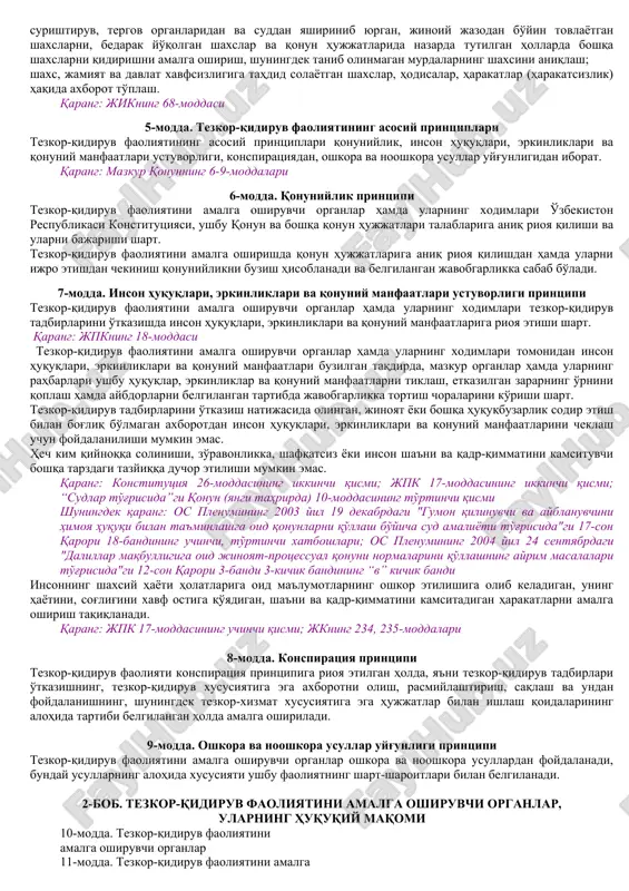 azish orqali amalga oshiriladigan faoliyat turidir. qarang: konstitutsiyaning* 121-moddasi 4-modda. tezkor-qidiruv faoliyatining asosiy vazifalari tezkor-qidiruv faoliyatining asosiy vazifalari quyidagilardan iborat: inson huquqlari, erkinliklari va qonuniy manfaatlari, yuridik va jismoniy shaxslarning mol-mulki himoya qilinishini, shaxs, jamiyat va davlat xavfsizligini ta'minlash; jinoyatlarning oldini olish, ularni aniqlash, ularga barham berish va ularni fosh etish, shuningdek jinoyatlarni tayyorlash va sodir etishga daxldor shaxslarni aniqlash hamda topish; surishtiruv, tergov organlaridan va suddan yashirinib yurgan, jinoiy jazodan bo'yin tovlayotgan shaxslarni, bedarak yo'qolgan shaxslar va qonun hujjatlarida nazarda tutilgan hollarda boshqa shaxslarni qidirishni amalga oshirish, shuningdek tanib olinmagan murdalarning shaxsini aniqlash; shaxs, jamiyat va davlat xavfsizligiga tahdid solayotgan shaxslar, hodisalar, harakatlar (harakatsizlik) haqida axborot to'plash. qarang: jikning 68-moddasi 5-modda. tezkor-qidiruv faoliyatining asosiy printsiplari tezkor-qidiruv faoliyatining asosiy printsiplari qonuniylik, inson huquqlari, erkinliklari va qonuniy manfaatlari ustuvorligi, konspiratsiyadan, oshkora va nooshkora usullar uyg'unligidan iborat. qarang: mazkur qonunning 6-9-moddalari 6-modda. qonuniylik printsipi tezkor-qidiruv faoliyatini amalga oshiruvchi organlar hamda ularning xodimlari …