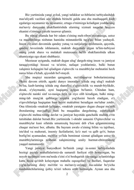 lbiga yo'l awalo ta'lim-tarbiyadan boshlanadi. shuning uchun qachonki bu haqda gap ketsa, ajdodlarimiz qol-dirgan bebaho merosni eslash bilan birga, ota-onalarimiz qatori biz uchun eng yaqin bo'lgan yana bir buyuk zot — o'qituvchi va murabbiylarning olijanob mehnatini hurmat bilan tilga olamiz. biz yurtimizda yangi avlod, yangi tafakkur so-hiblarini tarbiyalashdek mas'uliyatli vazifani ado etishda birinchi galda ana shu mashaqqatli kasb egalariga suyanamiz va tayanamiz, ertaga o'rnimizga keladigan yoshlarning ma'naviy dunyosini shakllantirishda ularning xizmati naqadar beqiyos ekanini o'zimizga yaxshi tasawur qilamiz. bu yorug' olamda har bir odam o'zining meh-ribon ota-onasiga, ustoz va muallimlarga nisbatan hamisha minnatdorlik tuyg'usi bilan yashaydi. inson o'z umri davomida qanday yutuq va natijalarga erishmasin, qayerda, qanday lavozimda ishlamasin, maktab dargohida olgan ta'lim-tarbiyasi uning yetuk shaxs va malakali mutaxassis bo'lib shakllanishida ulkan ahamiyatga ega ekani shubhasiz. muxtasar aytganda, maktab degan ulug' dargoh-ning inson va jamiyat taraqqiyotidagi hissasi va ta'sirini, nafaqat yoshlarimiz, balki butun xalqimiz kelajagini hal qiladigan o'qituvchi va murabbiylar …