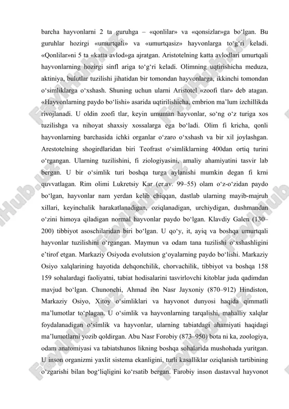 gari surgan. uning fi kricha, tabiat sekin-asta jonsiz narsalardan rivojlanadi. aristotel – hayvonlarning 500 ga yaqin turini bilgan hamda hayvonot olamining klassifi katsiyasiga asos solgan olim. u hayvonlarni tasniflash da ularning ayrim xossalariga emas, balki ko‘p belgilariga e’tibor berish kerakligini e’tirof etgan. u barcha hayvonlarni 2 ta guruhga – «qonlilar» va «qonsizlar»ga bo‘lgan. bu guruhlar hozirgi «umurtqali» va «umurtqasiz» hayvonlarga to‘g‘ri keladi. «qonlilar»ni 5 ta «katta avlod»ga ajratgan. aristotelning katta avlodlari umurtqali hayvonlarning hozirgi sinfl ariga to‘g‘ri keladi. olimning uqtirishicha meduza, aktiniya, bulutlar tuzilishi jihatidan bir tomondan hayvonlarga, ikkinchi tomondan o‘simliklarga o‘xshash. shuning uchun ularni aristotel «zoofi tlar» deb atagan. «hayvonlarning paydo bo‘lishi» asarida uqtirilishicha, embrion ma’lum izchillikda rivojlanadi. u oldin zoofi tlar, keyin umuman hayvonlar, so‘ng o‘z turiga xos tuzilishga va nihoyat shaxsiy xossalarga ega bo‘ladi. olim fi kricha, qonli hayvonlarning barchasida ichki organlar o‘zaro o‘xshash va bir xil joylashgan. arestotelning shogirdlaridan biri teofrast o‘simliklarning 400dan ortiq turini o‘rgangan. …
