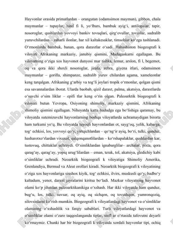 ov, qushlardan kolibri, yapaloq qush, tasqara, nandu, sudralib yuruvchilardan alligatorlar, iguana, ilonlar uchraydi. barcha orollarda o‘rmonlar juda ko‘p. faqat hindistonning g‘arbiy qismi cho‘l zonasidan iborat. hayvonlar orasida primatlardan – orangutan (odamsimon maymun), gibbon, chala maymunlar – tupaylar, hind fi li, yo‘lbars, bambuk ayig‘i, antilopalar, tapir, nosoroglar, qushlardan yovvoyi bankiv tovuqlari, qirg‘ovullar, tovuslar, sudralib yuruvchilardan – zaharli ilonlar, har xil kaltakesaklar, timsohlar ko‘zga tashlanadi. o‘rmonlarda bambuk, banan, qora daraxtlar o‘sadi. habashiston biogeografi k viloyati afrikaning markaziy, janubiy qismini, madagaskarni egallagan. bu viloyatning o‘ziga xos hayvonot dunyosi mar tishka, lemur, arslon, fi l, begemot, oq va qora ikki shoxli nosoroglar, jirafa, zebra, giyena itlari, odamsimon maymunlar – gorilla, shimpanze, sudralib yuruv chilardan agama, xameleonlar keng tarqalgan. afrikaning g‘arbiy va tog‘li joylari tropik o‘rmonlar, qolgan qismi esa savannalardan iborat. ularda baobab, qizil daraxt, palma, akatsiya, daraxtlarda o‘suvchi o‘sim liklar – epifi tlar keng o‘rin olgan. paleoarktik biogeografi k viloyati butun yevropa, osiyoning shimoliy, …