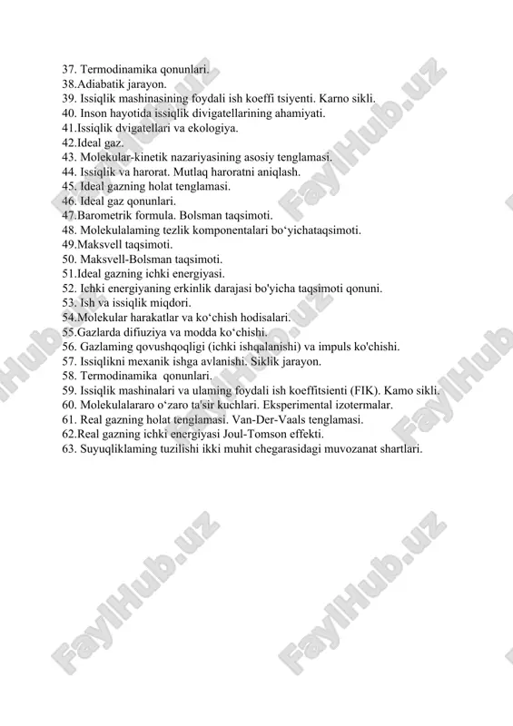 lar-kinetik nazariyasining asosiy tenglamasi. 44. issiqlik va harorat. mutlaq haroratni aniqlash. 45. ideal gazning holat tenglamasi. 46. ideal gaz qonunlari. 47.barometrik formula. bolsman taqsimoti. 48. molekulalaming tezlik komponentalari bo‘yichataqsimoti. 49.maksvell taqsimoti. 50. maksvell-bolsman taqsimoti. 51.ideal gazning ichki energiyasi. 52. ichki energiyaning erkinlik darajasi bo'yicha taqsimoti qonuni. 53. ish va issiqlik miqdori. 54.molekular harakatlar va ko‘chish hodisalari. 55.gazlarda difiuziya va modda ko‘chishi. 56. gazlaming qovushqoqligi (ichki ishqalanishi) va impuls ko'chishi. 57. issiqlikni mexanik ishga avlanishi. siklik jarayon. 58. termodinamika qonunlari. 59. issiqlik mashinalari va ulaming foydali ish koeffitsienti (fik). kamo sikli. 60. molekulalararo o‘zaro ta'sir kuchlari. eksperimental izotermalar. 61. real gazning holat tenglamasi. van-der-vaals tenglamasi. 62.real gazning ichki energiyasi joul-tomson effekti. 63. suyuqliklaming tuzilishi ikki muhit chegarasidagi muvozanat shartlari.