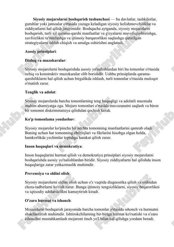 honch va hurmatni shakllantirish muhimdir. ishtirokchilarning bir-biriga hurmat ko'rsatishi va o'zaro ishonchni mustahkamlash mojaroni tinch yo'l bilan hal qilishga yordam beradi. boshqaruv tizimining samaradorligi: siyosiy mojarolarni boshqarish samarali boshqaruv tizimlarini talab qiladi. bunga hukumat, xalqaro tashkilotlar, fuqarolik jamiyati va boshqa manfaatdor tomonlarning ishtiroki kiradi. o'z vaqtida va samarali qarorlar qabul qilish, konfliktni tezda bartaraf etish imkonini yaratadi. siyosiy mojarolarni boshqarish jarayoni turli strategiyalarni, diplomatiya, muzokaralar, iqtisodiy sanksiyalar, ommaviy axborot vositalari va boshqa vositalarni o'z ichiga olishi mumkin. bunda asosiy maqsad — kelib chiqayotgan ziddiyatlarni hal qilish va tinchlikni saqlashdir. siyosiy mojarolarni boshqarish — bu davlatlar, siyosiy guruhlar yoki manfaatlar to’qnashuvi natijasida yuzaga keladigan nizolarni aniqlash, kamaytirish va hal qilishga qaratilgan tizimli faoliyatdir. bu jarayon siyosiy barqarorlikni saqlash, tinchlikni mustahkamlash va ijtimoiy taraqqiyotga erishish uchun muhimdir. siyosiy mojarolarni boshqarishning asosiy usullari: 1. muzokaralar (negotiation) mojaroga aloqador tomonlarning o‘zaro suhbat orqali kelishuvga erishish harakati. bu eng ko‘p qo‘llaniladigan va eng tinch vositalardan …