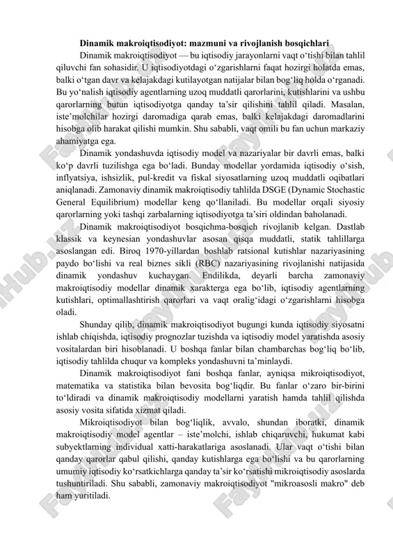 unday qilib, dinamik makroiqtisodiyot bugungi kunda iqtisodiy siyosatni ishlab chiqishda, iqtisodiy prognozlar tuzishda va iqtisodiy model yaratishda asosiy vositalardan biri hisoblanadi. u boshqa fanlar bilan chambarchas bog‘liq bo‘lib, iqtisodiy tahlilda chuqur va kompleks yondashuvni ta’minlaydi. dinamik makroiqtisodiyot fani boshqa fanlar, ayniqsa mikroiqtisodiyot, matematika va statistika bilan bevosita bog‘liqdir. bu fanlar o‘zaro bir-birini to‘ldiradi va dinamik makroiqtisodiy modellarni yaratish hamda tahlil qilishda asosiy vosita sifatida xizmat qiladi. mikroiqtisodiyot bilan bogʻliqlik, avvalo, shundan iboratki, dinamik makroiqtisodiy model agentlar – iste’molchi, ishlab chiqaruvchi, hukumat kabi subyektlarning individual xatti-harakatlariga asoslanadi. ular vaqt o‘tishi bilan qanday qarorlar qabul qilishi, qanday kutishlarga ega bo‘lishi va bu qarorlarning umumiy iqtisodiy ko‘rsatkichlarga qanday ta’sir ko‘rsatishi mikroiqtisodiy asoslarda tushuntiriladi. shu sababli, zamonaviy makroiqtisodiyot "mikroasosli makro" deb ham yuritiladi. dinamik makroiqtisodiy modellar matematik formulalar va funksiyalar asosida quriladi. vaqt omili, optimallashtirish masalalari, cheklovlar va tenglamalar bu fanning ajralmas qismi hisoblanadi. bu yerda differensial va farq tenglamalari, funksional tahlil, ehtimollik nazariyasi …