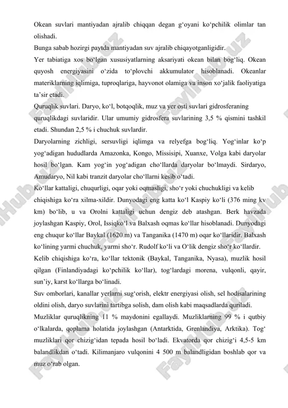 abab hozirgi paytda mantiyadan suv ajralib chiqayotganligidir. yer tabiatiga xos bo‘lgan xususiyatlarning aksariyati okean bilan bog‘liq. okean quyosh energiyasini o‘zida to‘plovchi akkumulator hisoblanadi. okeanlar materiklarning iqlimiga, tuproqlariga, hayvonot olamiga va inson xo‘jalik faoliyatiga ta’sir etadi. quruqlik suvlari. daryo, ko‘l, botqoqlik, muz va yer osti suvlari gidrosferaning quruqlikdagi suvlaridir. ular umumiy gidrosfera suvlarining 3,5 % qismini tashkil etadi. shundan 2,5 % i chuchuk suvlardir. daryolarning zichligi, sersuvligi iqlimga va relyefga bog‘liq. yog‘inlar ko‘p yog‘adigan hududlarda amazonka, kongo, missisiri, xuanxe, volga kabi daryolar hosil bo‘lgan. kam yog‘in yog‘adigan cho‘llarda daryolar bo‘lmaydi. sirdaryo, amudaryo, nil kabi tranzit daryolar cho‘llarni kesib o‘tadi. ko‘llar kattaligi, chuqurligi, oqar yoki oqmasligi, sho‘r yoki chuchukligi va kelib chiqishiga ko‘ra xilma-xildir. dunyodagi eng katta ko‘l kaspiy ko‘li (376 ming kv km) bo‘lib, u va orolni kattaligi uchun dengiz deb atashgan. berk havzada joylashgan kaspiy, orol, issiqko‘l va balxash oqmas ko‘llar hisoblanadi. dunyodagi eng chuqur ko‘llar baykal (1620 m) va …