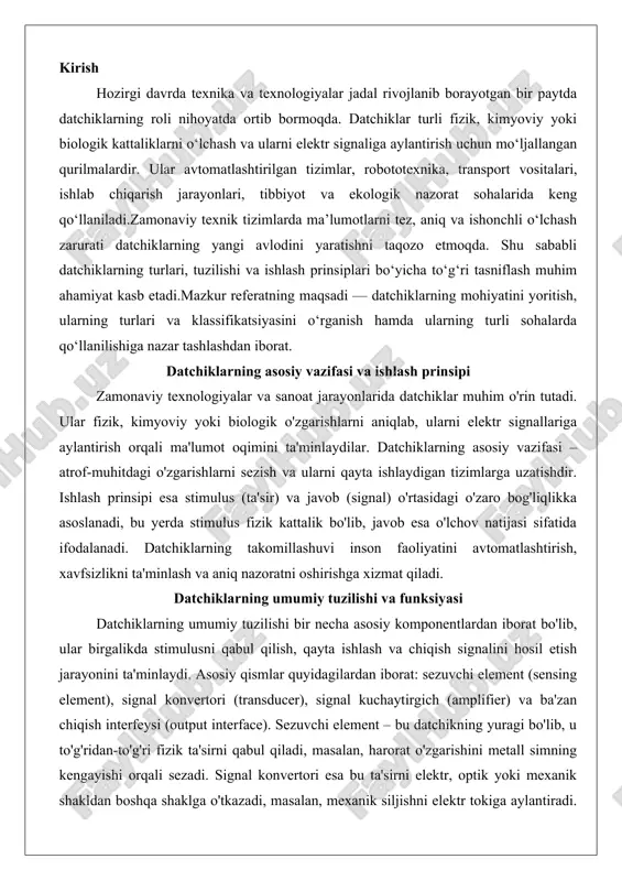 , qayta ishlash va chiqish signalini hosil etish jarayonini ta'minlaydi. asosiy qismlar quyidagilardan iborat: sezuvchi element (sensing element), signal konvertori (transducer), signal kuchaytirgich (amplifier) va ba'zan chiqish interfeysi (output interface). sezuvchi element – bu datchikning yuragi bo'lib, u to'g'ridan-to'g'ri fizik ta'sirni qabul qiladi, masalan, harorat o'zgarishini metall simning kengayishi orqali sezadi. signal konvertori esa bu ta'sirni elektr, optik yoki mexanik shakldan boshqa shaklga o'tkazadi, masalan, mexanik siljishni elektr tokiga aylantiradi. kuchaytirgich signallarni zaiflikdan kuchaytirib, shovqinlarni kamaytiradi, bu esa aniqlikni oshiradi. chiqish interfeysi esa signallarni tashqi qurilmalarga, masalan, kompyuter yoki displeyga uzatadi.datchiklarning funksiyasi stimulus va chiqish o'rtasidagi transfer funksiyasiga asoslanadi, bu funksiya lineer yoki nonlinear bo'lishi mumkin. masalan, lineer transfer funksiyasida chiqish signali kirish stimulusiga mutanosib bo'ladi: s = k * x + b, bu yerda s – chiqish, x – kirish, k – sezuvchanlik koeffitsienti, b – offset. bu funksiya datchikning sezuvchanligini belgilaydi, ya'ni bir birlik stimulusga qarshi chiqish o'zgarishi. …