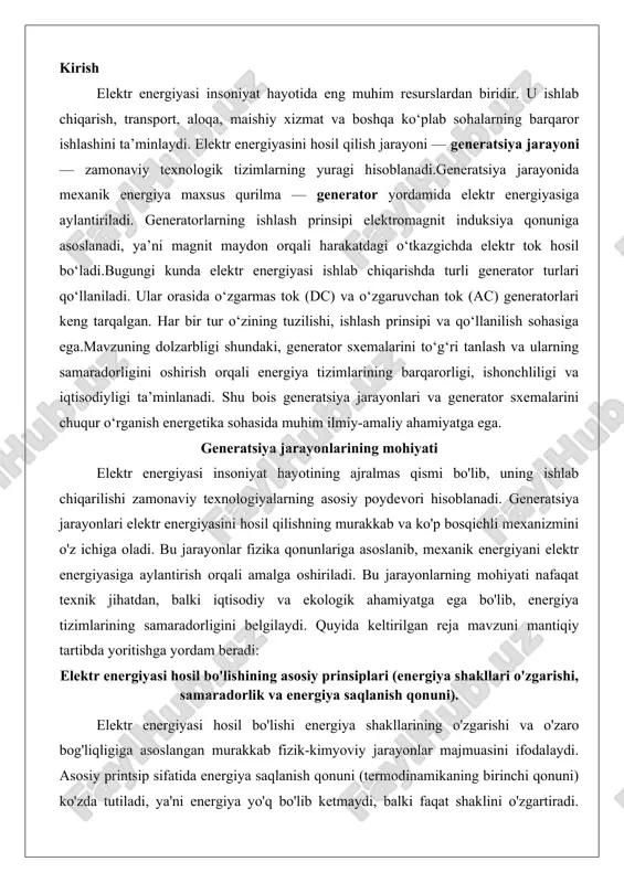 avzuni mantiqiy tartibda yoritishga yordam beradi: elektr energiyasi hosil bo'lishining asosiy prinsiplari (energiya shakllari o'zgarishi, samaradorlik va energiya saqlanish qonuni). elektr energiyasi hosil bo'lishi energiya shakllarining o'zgarishi va o'zaro bog'liqligiga asoslangan murakkab fizik-kimyoviy jarayonlar majmuasini ifodalaydi. asosiy printsip sifatida energiya saqlanish qonuni (termodinamikaning birinchi qonuni) ko'zda tutiladi, ya'ni energiya yo'q bo'lib ketmaydi, balki faqat shaklini o'zgartiradi. elektr energiyasi odatda boshqa energiya manbalaridan – issiqlik, mexanik, kimyoviy yoki yadroviy energiyadan hosil qilinadi. masalan, termal elektr stansiyalarida (tes) yoqilg'i yonishi natijasida hosil bo'lgan issiqlik suv bug'ini hosil qiladi, bu esa turbinani aylantirib, mexanik energiyaga aylanadi. keyinchalik, bu energiya generator orqali elektr energiyasiga o'tkaziladi.elektr energiyasining hosil bo'lish prinsiplari samaradorlik darajasiga bog'liq bo'lib, u energiya o'tkazish zanjiridagi yo'qotishlarni minimallashtirishga qaratilgan. samaradorlik ko'rsatkichi (η) quyidagi formula bilan ifodalanadi: η = (foydali ish / sarflangan energiya) × 100%. zamonaviy teslarda samaradorlik 35-45% gacha yetadi, chunki issiqlikning katta qismi issiqlik yo'qotishlariga sarflanadi. bunga qarshi, gidroelektr stansiyalarida (ges) …