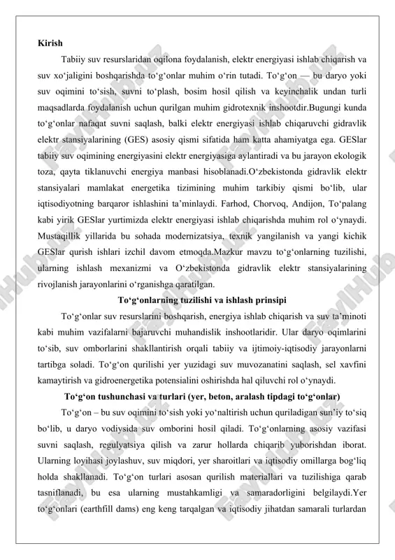 urlari (yer, beton, aralash tipdagi to‘g‘onlar) to‘g‘on – bu suv oqimini to‘sish yoki yo‘naltirish uchun quriladigan sun’iy to‘siq bo‘lib, u daryo vodiysida suv omborini hosil qiladi. to‘g‘onlarning asosiy vazifasi suvni saqlash, regulyatsiya qilish va zarur hollarda chiqarib yuborishdan iborat. ularning loyihasi joylashuv, suv miqdori, yer sharoitlari va iqtisodiy omillarga bog‘liq holda shakllanadi. to‘g‘on turlari asosan qurilish materiallari va tuzilishiga qarab tasniflanadi, bu esa ularning mustahkamligi va samaradorligini belgilaydi.yer to‘g‘onlari (earthfill dams) eng keng tarqalgan va iqtisodiy jihatdan samarali turlardan biri hisoblanadi. ular asosan loy, qum, loyqa tuproq va tosh kabi tabiiy materiallardan quriladi. yer to‘g‘onlarining tuzilishi qatlam-qatlam siqilgan tuproqdan iborat bo‘lib, markaziy qismida suv o‘tkazmas impermeabil qatlami (core) joylashadi. bu qatlam suvning oqib o‘tishini oldini oladi, shu bilan birga to‘g‘onning ikki chetida suv bosimiga qarshi turgan qattiq qobig‘i (shell) mavjud. yer to‘g‘onlarining ishlash prinsipi ularning og‘irligi va siqilish kuchiga asoslanadi: tuproq qatlamlari bosim ostida zichlashib, suv bosimini muvozanatlashtiradi. bunday to‘g‘onlar …