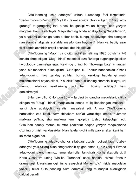 kira olmagan narsalarni shafqatsiz sur`atda maydondan haydash” bilan va badiiy asar tilini soddalashtirish orqali erishiladi deb hisoblaydi. cho`lponning “maorif va o`qitg` uchi” jurnalining 1925 qo`shma 7-8 sonida chop etilgan “ulug` hindi” maqolasi toza fikrlarga sugorilganligi bilan favqulodda qimmatga ega. keyinroq uning r. thokurga bag` ishlangan yana bir maqolasi e`lon qilindi. cho`lpon r. thokur bahonasida o`zbek adabiyotining rivoji qanday yo`ldan borishi kerakligi haqida qimmatli mulohazalarini bayon qiladi. “yo`lsizlik”dan qutilishning chorasini izlaydi, uni mumtoz adabiyot vakillarining ijodi ham, hozirgi adabiyot ham qoniqtirmaydi. shunday qilib, cho`lpon 20 – yillardagi bir qancha maqolalarida tilga olingan va ”ulug` hindi” maqolasida ancha to`liq ifodalangan masala – yangi davr adabiyotini yaratish masalasi edi. ammo cho`lponning harakatlari zoe ketdi, davr chinakam san`at yaratishga emas, hukmron mafkura yo`liga, shu mafkura temir qolipiga tushib kelayotgan edi. cho`lpon adabiy meros, mumtoz ijodkorlar haqida yozgan maqolalarida o`zining o`tmish va klassiklar bilan faxrlanuvchi millatparvar ekanligini ham ko`rsata olgan edi. cho`lponning adabiyotshunos sifatidagi qiziqish …