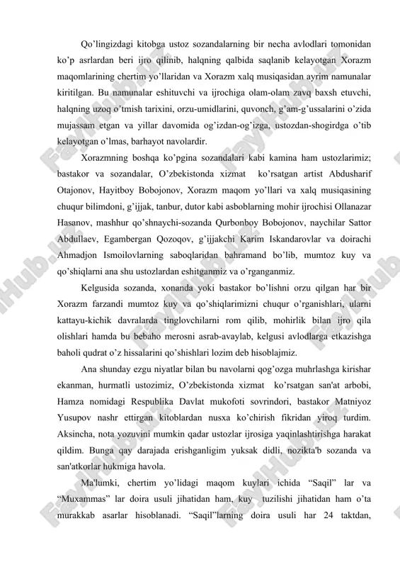 a erishganligim yuksak didli, nozikta'b sozanda va san'atkorlar hukmiga havola. ma'lumki, chertim yo’lidagi maqom kuylari ichida “saqil” lar va “muxammas” lar doira usuli jihatidan ham, kuy tuzilishi jihatidan ham o’ta murakkab asarlar hisoblanadi. “saqil”larning doira usuli har 24 taktdan, “muxammas”larniki esa, har 16 taktdan bir marta aylanib keladi, ammo, qo’llanmada bu kuylar ancha sodda, ixcham doira usullarida berilishiga sabab, kuylardagi xona va bozgo’ylarining davr taqozosi bilan o’zgarishlarga uchraganidadir. abdusharif otajonov (1924-1988) o’zbekistonda xizmat ko’rsatgan artist, respublika kompozitorlar va bastakorlaruyushmasining a'zosi, ulug’ vatan urushi qatnashchisi. ogahiy nomidagi xorazm viloyati musiqali drama va komediya teatri sahnasida 1959-1985 yillar davomida qo’yilgan 20 dan oshiq spektakllarga musiqa bastalagan. 20 dan oshiq vokal-xoreografik, cholg’u va xor asarlari, yuzlagan qo’shiqlar, kupletlar va raqs kuylari muallifi. chang va simfonik orkestr uchun konsert; solist, xor va orkestr uchun “xorazm”vokal-xoreografik poemasini yaratgan.o’zining tashkilotchilik va ijodiy faoliyati bilan xorazmda professional musiqa san'atinig rivojiga ulkan hissa qo’shgan myehri daryo, olijanob inson. …