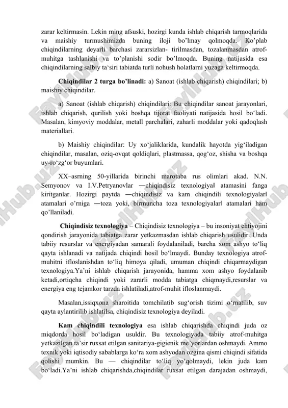 laridan qat‘iy nazar, albatta turli agregat holatdagi – gazsimon, suyuq va qattiq chiqindiiarni atrof-muhitga tashlanishiga sababchi bo’ladilar. lekin har qanday mukammal texnologiyada ham chiqindilarni ajralishi muqarrardir. shuning uchun shunday texnologiyani vujudga keltirish lozimki, bunda ishlab chiqarish jarayonida ajralgan chiqindilar ekologik jihatdan olganda bezarar bo’lib, atrof-muhitga jiddiy xavf solmasligi kerak, ya‘ni hosil bo’lgan chiqindilar tabiatda o’z-o’zidan oson biologik parchalanib, atrofga zarar keltirmasin. lekin ming afsuski, hozirgi kunda ishlab chiqarish tarmoqlarida va maishiy turmushimizda buning iloji bo’lmay qolmoqda. ko’plab chiqindilarning deyarli barchasi zararsizlan- tirilmasdan, tozalanmasdan atrof-muhitga tashlanishi va to’planishi sodir bo’lmoqda. buning natijasida esa chiqindilarning salbiy ta‘siri tabiatda turli nohush holatlarni yuzaga keltirmoqda. chiqindilar 2 turga bo’linadi: a) sanoat (ishlab chiqarish) chiqindilari; b) maishiy chiqindilar. a) sanoat (ishlab chiqarish) chiqindilari: bu chiqindilar sanoat jarayonlari, ishlab chiqarish, qurilish yoki boshqa tijorat faoliyati natijasida hosil bo‘ladi. masalan, kimyoviy moddalar, metall parchalari, zaharli moddalar yoki qadoqlash materiallari. b) maishiy chiqindilar: uy xo‘jaliklarida, kundalik hayotda yig‘iladigan …