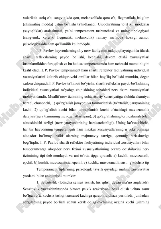 shunga qarab insonlar temperament jihatdan farqlanadilar, chunonchi, xolerikda sariq o’t, sangvinikda qon, melanxolikda qora o’t, flegmatikda balg’am (shilimshiq modda) ustun bo’lishi ta’kidlanadi. gippokratning to’rt xil moddalar (suyuqliklar) aralashmasi, ya’ni temperament tushunchasi va uning tipologiyasi (sangvinik, xolerik, flegmatik, melanxolik) ramziy ma’noda hozirgi zamon psixologiyasida ham qo’llanilib kelinmoqda. i. p. pavlov hayvonlarning oliy nerv faoliyatini tadqiq qilayotganida itlarda shartli reflekslarning paydo bo’lishi, kechishi, davom etishi xususiyatlari insonlarnikidan farq qilish va bu hodisa temperamentda ham uchrashi mumkinligini kashf etadi. i. p. pavlov temperament ham shartli reflektor faoliyatining individual xususiyatlarini keltirib chiqaruvchi omillar bilan bog’liq bo’lishi mumkin, degan xulosa chiqaradi. i. p. pavlov ta’limoti bo’yicha, shartli reflekslar paydo bo’lishining individual xususiyatlari ro’yobga chiqishining sabablari nerv tizimi xususiyatlari mohiyatidandir. muallif nerv tizimining uchta asosiy xususiyatiga alohida ahamiyat beradi, chunonchi, 1) qo’zg’alish jarayoni va tormozlanish (to’xtalish) jarayonining kuchi; 2) qo’zg’alish kuchi bilan tormozlanish kuchi o’rtasidagi muvozanatlik darajasi (nerv tizimining muvozanatlashgani); 3) qo’zg’alishning tormozlanish bilan almashinishi tezligi …