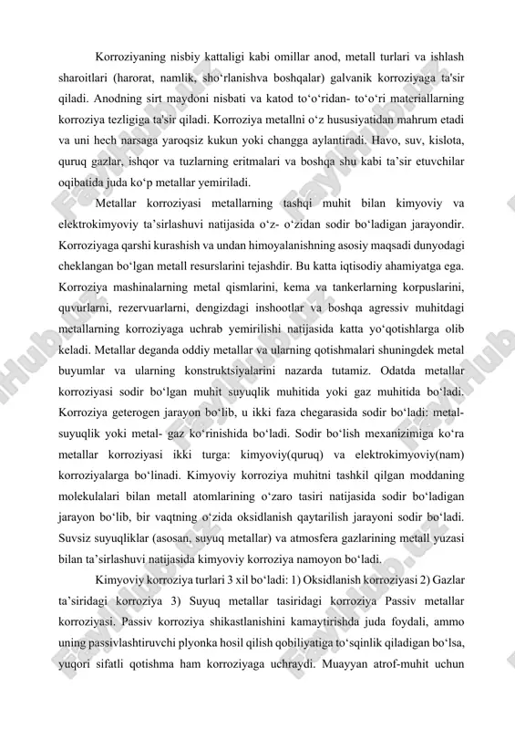 va ishlash sharoitlari (harorat, namlik, sho‘rlanishva boshqalar) galvanik korroziyaga ta'sir qiladi. anodning sirt maydoni nisbati va katod to‘o‘ridan- to‘o‘ri materiallarning korroziya tezligiga ta'sir qiladi. korroziya metallni o‘z hususiyatidan mahrum etadi va uni hech narsaga yaroqsiz kukun yoki changga aylantiradi. havo, suv, kislota, quruq gazlar, ishqor va tuzlarning eritmalari va boshqa shu kabi ta’sir etuvchilar oqibatida juda ko‘p metallar yemiriladi. metallar korroziyasi metallarning tashqi muhit bilan kimyoviy va elektrokimyoviy ta’sirlashuvi natijasida o‘z- o‘zidan sodir bo‘ladigan jarayondir. korroziyaga qarshi kurashish va undan himoyalanishning asosiy maqsadi dunyodagi cheklangan bo‘lgan metall resurslarini tejashdir. bu katta iqtisodiy ahamiyatga ega. korroziya mashinalarning metal qismlarini, kema va tankerlarning korpuslarini, quvurlarni, rezervuarlarni, dengizdagi inshootlar va boshqa agressiv muhitdagi metallarning korroziyaga uchrab yemirilishi natijasida katta yo‘qotishlarga olib keladi. metallar deganda oddiy metallar va ularning qotishmalari shuningdek metal buyumlar va ularning konstruktsiyalarini nazarda tutamiz. odatda metallar korroziyasi sodir bo‘lgan muhit suyuqlik muhitida yoki gaz muhitida bo‘ladi. korroziya geterogen jarayon bo‘lib, …