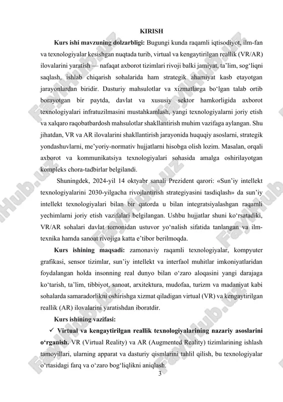 i texnologiyalarni joriy etish va xalqaro raqobatbardosh mahsulotlar shakllantirish muhim vazifaga aylangan. shu jihatdan, vr va ar ilovalarini shakllantirish jarayonida huquqiy asoslarni, strategik yondashuvlarni, me’yoriy-normativ hujjatlarni hisobga olish lozim. masalan, orqali axborot va kommunikatsiya texnologiyalari sohasida amalga oshirilayotgan kompleks chora-tadbirlar belgilandi. shuningdek, 2024yil 14 oktyabr sanali prezident qarori: «sun’iy intellekt texnologiyalarini 2030yilgacha rivojlantirish strategiyasini tasdiqlash» da sun’iy intellekt texnologiyalari bilan bir qatorda u bilan integratsiyalashgan raqamli yechimlarni joriy etish vazifalari belgilangan. ushbu hujjatlar shuni ko‘rsatadiki, vr/ar sohalari davlat tomonidan ustuvor yo‘nalish sifatida tanlangan va ilm-texnika hamda sanoat rivojiga katta e’tibor berilmoqda. kurs ishining maqsadi: zamonaviy raqamli texnologiyalar, kompyuter grafikasi, sensor tizimlar, sun’iy intellekt va interfaol muhitlar imkoniyatlaridan foydalangan holda insonning real dunyo bilan o‘zaro aloqasini yangi darajaga ko‘tarish, ta’lim, tibbiyot, sanoat, arxitektura, mudofaa, turizm va madaniyat kabi sohalarda samaradorlikni oshirishga xizmat qiladigan virtual (vr) va kengaytirilgan reallik (ar) ilovalarini yaratishdan iboratdir. kurs ishining vazifasi: · virtual va kengaytirilgan reallik texnologiyalarining …