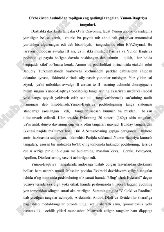 kratid davridavarb etilgan tangalar ichida o’ng tomonida podshohning o’z surati hamda "ulug’ shoh evkratid" degan yozuvi tersida esa yigit yoki erkak hamda peshonasida tillaqosh taqqan ayolning yon tomonidan olingan surati aks ettirilgan, suratning tagida "geliokl va paodina" dab yozilgan tangalar uchraydi, aleksandr, antiol, dloft va evtidemlar sharafiga bag’ishlab medal-tangalar bironta ulug’ zot, sharafli sana, qimmatcxilik yoki qaxatcxilik, ochlik yillari munosabati bilanvarb etilgan tangalar ham diqqatga sazovor bo’lgan, bunday medal-tangalar-dan biri - evtidem sharafiga antimax tomonidanvarb etilgan tanga panjakentda, diodit va evkratid sharafiga agafokl tomonidan chiqarilgan uchta tanga buhorodan topilgan dafina ichidan chiqqan. yunon-baqtriya tangalari tehnikaviy ijrosi jihatidan va hususan, podshohlarning siymosini aks ettirishdagi badiiy ifoda usullari jihatidan eng balad saviyadavarb etilgan ellada tangalaridan ustun turadi, qadimgi gresinda yunon-baqtriya tangalari sitsiliyaning denadrahma hamda tetradrahmasi bi​lan bir qatorda antik davr tangavarb etish ishining eng nodir namunasi hisoblanardi. ularning fikricha: "tangavarb qilishishi o’z badiiy konunlari va talablariga esa mustaqil san`atdir."yunon-baqtriya tangalarining o’lchov birliklari …