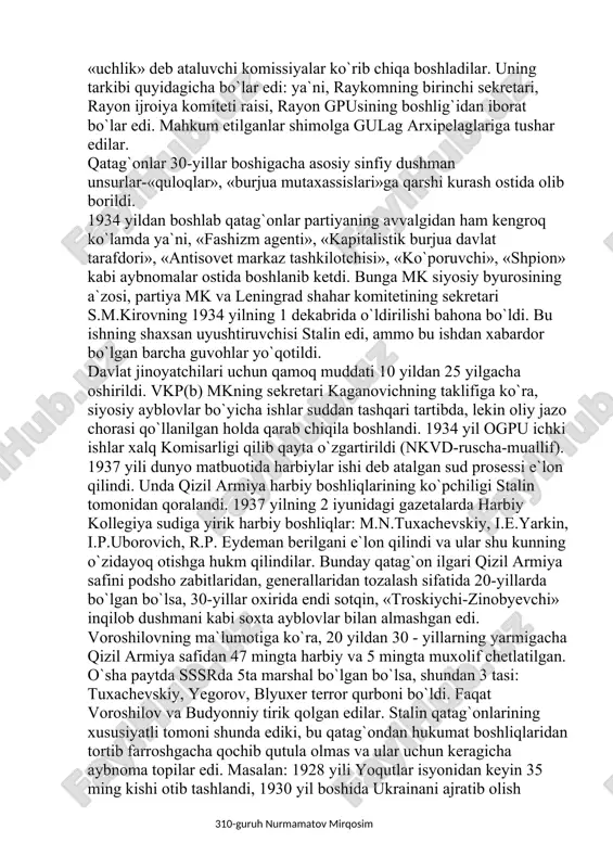 g boshlig`idan iborat bo`lar edi. mahkum etilganlar shimolga gulag arxipelaglariga tushar edilar. qatag`onlar 30-yillar boshigacha asosiy sinfiy dushman unsurlar-«quloqlar», «burjua mutaxassislari»ga qarshi kurash ostida olib borildi. 1934 yildan boshlab qatag`onlar partiyaning avvalgidan ham kengroq ko`lamda ya`ni, «fashizm agenti», «kapitalistik burjua davlat tarafdori», «antisovet markaz tashkilotchisi», «ko`poruvchi», «shpion» kabi aybnomalar ostida boshlanib ketdi. bunga mk siyosiy byurosining a`zosi, partiya mk va leningrad shahar komitetining sekretari s.m.kirovning 1934 yilning 1 dekabrida o`ldirilishi bahona bo`ldi. bu ishning shaxsan uyushtiruvchisi stalin edi, ammo bu ishdan xabardor bo`lgan barcha guvohlar yo`qotildi. davlat jinoyatchilari uchun qamoq muddati 10 yildan 25 yilgacha oshirildi. vkp(b) mkning sekretari kaganovichning taklifiga ko`ra, siyosiy ayblovlar bo`yicha ishlar suddan tashqari tartibda, lekin oliy jazo chorasi qo`llanilgan holda qarab chiqila boshlandi. 1934 yil ogpu ichki ishlar xalq komisarligi qilib qayta o`zgartirildi (nkvd-ruscha-muallif). 1937 yili dunyo matbuotida harbiylar ishi deb atalgan sud prosessi e`lon qilindi. unda qizil armiya harbiy boshliqlarining ko`pchiligi stalin tomonidan qoralandi. …